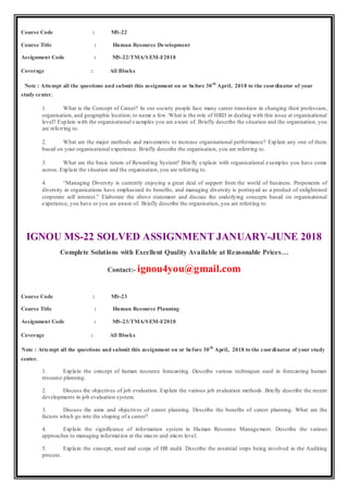 Course Code : MS-22
Course Title : Human Resource Development
Assignment Code : MS-22/TMA/SEM-I/2018
Coverage : All Blocks
Note : Attempt all the questions and submit this assignment on or before 30th
April, 2018 to the coordinator of your
study center.
1. What is the Concept of Career? In our society people face many career transition in changing their profession,
organisation, and geographic location, to name a few. What is the role of HRD in dealing with this issue at organisational
level? Explain with the organisational examples you are aware of. Briefly describe the situation and the organisation, you
are referring to.
2. What are the major methods and movements to increase organisational performance? Explain any one of them
based on your organisational experience. Briefly describe the organisation, you are referring to.
3. What are the basic tenets of Rewarding System? Briefly explain with organisational examples you have come
across. Explain the situation and the organisation, you are referring to.
4. “Managing Diversity is currently enjoying a great deal of support from the world of business. Proponents of
diversity in organisations have emphasized its benefits, and managing diversity is portrayed as a product of enlightened
corporate self interest.” Elaborate the above statement and discuss the underlying concepts based on organisational
experience, you have or you are aware of. Briefly describe the organisation, you are referring to.
IGNOU MS-22 SOLVED ASSIGNMENT JANUARY-JUNE 2018
Complete Solutions with Excellent Quality Available at Reasonable Prices…
Contact:- ignou4you@gmail.com
Course Code : MS-23
Course Title : Human Resource Planning
Assignment Code : MS-23/TMA/SEM-I/2018
Coverage : All Blocks
Note : Attempt all the questions and submit this assignment on or before 30th
April, 2018 to the coordinator of your study
center.
1. Explain the concept of human resource forecasting. Describe various techniques used in forecasting human
resource planning.
2. Discuss the objectives of job evaluation. Explain the various job evaluation methods. Briefly describe the recent
developments in job evaluation system.
3. Discuss the aims and objectives of career planning. Describe the benefits of career planning. What are the
factors which go into the shaping of a career?
4. Explain the significance of information system in Human Resource Management. Describe the various
approaches to managing information at the macro and micro level.
5. Explain the concept, need and scope of HR audit. Describe the essential steps being involved in the Auditing
process.
 