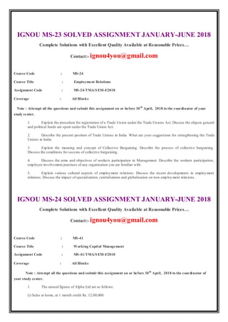 IGNOU MS-23 SOLVED ASSIGNMENT JANUARY-JUNE 2018
Complete Solutions with Excellent Quality Available at Reasonable Prices…
Contact:- ignou4you@gmail.com
Course Code : MS-24
Course Title : Employment Relations
Assignment Code : MS-24/TMA/SEM-I/2018
Coverage : All Blocks
Note : Attempt all the questions and submit this assignment on or before 30th
April, 2018 to the coordinator of your
study center.
1. Explain the procedure for registration of a Trade Union under the Trade Unions Act. Discuss the objects general
and political funds are spent under the Trade Union Act.
2. Describe the present position of Trade Unions in India. What are your suggestions for strengthening the Trade
Unions in India.
3. Explain the meaning and concept of Collective Bargaining. Describe the process of collective bargaining.
Discuss the conditions for success of collective bargaining.
4. Discuss the aims and objectives of workers participation in Management. Describe the workers participation,
employee involvement practices of any organisation you are familiar with.
5. Explain various cultural aspects of employment relations. Discuss the recent developments in employment
relations. Discuss the impact of specialization, centralization and globalisation on new employment relations.
IGNOU MS-24 SOLVED ASSIGNMENT JANUARY-JUNE 2018
Complete Solutions with Excellent Quality Available at Reasonable Prices…
Contact:- ignou4you@gmail.com
Course Code : MS-41
Course Title : Working Capital Management
Assignment Code : MS-41/TMA/SEM-I/2018
Coverage : All Blocks
Note : Attempt all the questions and submit this assignment on or before 30th
April, 2018 to the coordinator of
your study center.
1. The annual figures of Alpha Ltd are as follows:
(i) Sales at home, at 1 month credit Rs. 12,00,000.
 