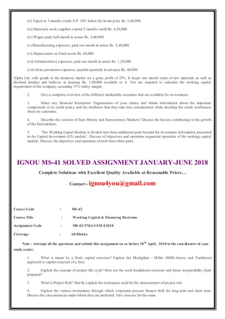 (ii) Export at 3 months credit, S.P. 10% below the home price Rs. 5,40,000.
(iii) Materials used,suppliers extend 2 months credit Rs. 4,50,000.
(iv) Wages paid, half month in arreas Rs. 3,60,000.
(v) Manufacturing expenses, paid one month in arreas Rs. 5,40,000.
(vi) Depreciation on fixed assets Rs. 60,000.
(vii) Administrative expenses, paid one month in arrear Rs. 1,20,000.
(viii) Sales promotion expenses, payable quarterly in advance Rs. 60,000.
Alpha Ltd. sells goods in the domestic market on a gross profit of 25%. It keeps one month stock of raw materials as well as
finished product and believes in keeping Rs. 1,00,000 available to it. You are required to calculate the working capital
requirement of the company, assuming 15% safety margin.
2. Give a complete overview of the different marketable securities that are available for investments.
3. Select any financial Institution/ Organisation of your choice and obtain information about the important
components of its credit policy and the attributes that they take into consideration while deciding the credit wortheness
about its customers.
4. Describe the creation of Euro Money and Eurocurrency Markets? Discuss the factors contributing to the growth
of the Euromarkets.
5. ‘The Working Captal Module is divided into three additional parts beyond the investment information presented
in the Capital Investment (CI) module’. Discuss of objectives and operation sequential operation of the working capital
module. Discuss the objectives and operation of each these three parts.
IGNOU MS-41 SOLVED ASSIGNMENT JANUARY-JUNE 2018
Complete Solutions with Excellent Quality Available at Reasonable Prices…
Contact:- ignou4you@gmail.com
Course Code : MS-42
Course Title : Working Capital & Financing Decisions
Assignment Code : MS-42/TMA/SEM-I/2018
Coverage : All Blocks
Note : Attempt all the questions and submit this assignment on or before 30th
April, 2018 to the coordinator of your
study center.
1. What is meant by a firm's capital structure? Explain the Modigilian - Miller (MM) theory and Traditional
approach to capital structure of a firm.
2. Explain the concept of project life cycle? How are the work breakdown structure and linear responsibility chart
prepared?
3. What is Project Risk? Briefly explain the techniques used for the measurement of project risk
4. Explain the various instruments through which corporates procure finance both for long term and short term.
Discuss the circumstances under which they are preferred. Give reasons for the same.
 