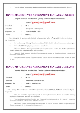 5. What is Corporate Restructuring? What factors motivate an enterprise to undertake restructuring exercis e?
IGNOU MS-42 SOLVED ASSIGNMENT JANUARY-JUNE 2018
Complete Solutions with Excellent Quality Available at Reasonable Prices…
Contact:- ignou4you@gmail.com
Course Code : MS-43
Course Title : Management Control Systems
Assignment Code : MS-43/TMA/SEM-I/2018
Coverage : All Blocks
Note : Attempt all the questions and submit this assignment on or before 30th
April, 2018 to the coordinator of
your study center.
1. Explain the concept of Strategy? Describe the different Models that help in formulating business unit strategies.
2. Explain the ARM’s length principle and discuss its application.
3. Discuss in detail the three organisational Incentives systems viz the Scanlon plan, the Kaiser-United Steel
Workers plan and profit sharing and explain their applicability.
4. Select any Bank/ Insurance company of your choice and discuss the management control system, that is
prevalent, in that Institution.
5. Study the ‘Christian Medical College and Hospital, Vellore’ case and answer the questions given at the end of
the case.
IGNOU MS-43 SOLVED ASSIGNMENT JANUARY-JUNE 2018
Complete Solutions with Excellent Quality Available at Reasonable Prices…
Contact:- ignou4you@gmail.com
Course Code : MS-423
Course Title : Marketing of Financial Services
Assignment Code : MS-423/TMA/SEM-I/2018
Coverage : All Blocks
Note : Attempt all the questions and submit this assignment on or before 30th
April, 2018 to the coordinator of your
study center.
1. How does a stimulus response theory work in marketing? Explain and discuss in detail the marketing
applications of Marshallian model and Pavlovian model.
2. What are the characteristics of product mix? Explain the important stages in the life - span of a product and
discuss as to how it helps in the marketing of banking products.
3. Discuss the activities associated with the management of Issue of Securities and the role played by Lead
Manager in managing the Pre-Issue and Post-Issue activities.
 