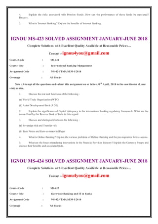 4. Explain the risks associated with Pension Funds. How can the performance of these funds be measured?
Discuss.
5. What is 'Internet Banking'? Explain the benefits of Internet Banking.
IGNOU MS-423 SOLVED ASSIGNMENT JANUARY-JUNE 2018
Complete Solutions with Excellent Quality Available at Reasonable Prices…
Contact:- ignou4you@gmail.com
Course Code : MS-424
Course Title : International Banking Management
Assignment Code : MS-424/TMA/SEM-I/2018
Coverage : All Blocks
Note : Attempt all the questions and submit this assignment on or before 30th
April, 2018 to the coordinator of your
study center.
1. Discuss the role and functions of the following :
(a) World Trade Organization (WTO)
(b) Asian Development Bank (ADB)
2. Explain the significance of Capital Adequacy in the international banking regulatory framework. What are the
norms fixed by the Reserve Bank of India in this regard.
3. Discuss and distinguish between the following :
(a) Sovereign risk and Transfer risk
(b) Euro Notes and Euro-commercial Paper
4. What is Online-Banking? Explain the various problems of Online-Banking and the pre-requisites for its success.
5. What are the forces stimulating innovations in the Financial Services industry? Explain the Currency Swaps and
discuss their benefits and associated risks.
IGNOU MS-424 SOLVED ASSIGNMENT JANUARY-JUNE 2018
Complete Solutions with Excellent Quality Available at Reasonable Prices…
Contact:- ignou4you@gmail.com
Course Code : MS-425
Course Title : Electronic Banking and IT in Banks
Assignment Code : MS-425/TMA/SEM-I/2018
Coverage : All Blocks
 