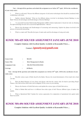 Note : Attempt all the questions andsubmit this assignment on or before 30th
April, 2018 to the coordinator
of your study center.
1. What is a call centre? Discuss the different categories of call centre technologies that should be considered while
establishing a call centre.
2. Explain „Internet Banking‟. What are the different phases involved in developing Internet Banking in your
Bank? Discuss the advantages and disadvantages of Internet Banking?
3. “A successful Customer Relationship Management (CRM) solution deployment is based not only on obtaining
the right technology but also on its successful implementation”. Discuss.
4. Discuss the advantages and disadvantages of cosourcing and outsourcing. Explain the phases involved in the
process of successful outsourcing.
5. What is a smart card? Describe the types of smart cards and the advantages of using such cards.
IGNOU MS-425 SOLVED ASSIGNMENT JANUARY-JUNE 2018
Complete Solutions with Excellent Quality Available at Reasonable Prices…
Contact:- ignou4you@gmail.com
Course Code : MS-494
Course Title : Risk Management in Banks
Assignment Code : MS-494/TMA/SEM-I/2018
Coverage : All Blocks
Note : Attempt all the questions and submit this assignment on or before 30th
April, 2018 to the coordinator of your
study center.
1. Describe various types of Risks faced by the Banks. Discuss the crucial determinants of how much risk a bank
can take.
2. Meet the Bank Manager of your choice and discuss with him the various risks for bank in providing Project
Finance. Also find out how these risks can be mitigated. Write a note on your meeting.
3. Discuss the features of Credit Derivatives and explain the various types of Credit Derivatives.
4. What is Market Risk and how is it different from other types of risk? Discuss different types of market risk
models.
5. What is Operational Risk? Explain the various approaches for computation of operational risk capital under
Basel Accord II.
IGNOU MS-494 SOLVED ASSIGNMENT JANUARY-JUNE 2018
Complete Solutions with Excellent Quality Available at Reasonable Prices…
 