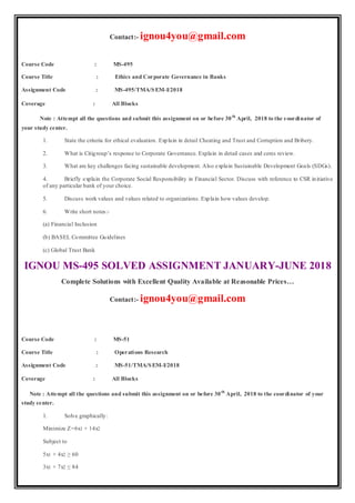 Contact:- ignou4you@gmail.com
Course Code : MS-495
Course Title : Ethics and Corporate Governance in Banks
Assignment Code : MS-495/TMA/SEM-I/2018
Coverage : All Blocks
Note : Attempt all the questions and submit this assignment on or before 30th
April, 2018 to the coordinator of
your study center.
1. State the criteria for ethical evaluation. Explain in detail Cheating and Trust and Corruption and Bribery.
2. What is Citigroup’s response to Corporate Governance. Explain in detail cases and ceres review.
3. What are key challenges facing sustainable development. Also explain Sustainable Development Goals (SDGs).
4. Briefly explain the Corporate Social Responsibility in Financial Sector. Discuss with reference to CSR initiative
of any particular bank of your choice.
5. Discuss work values and values related to organizations. Explain how values develop.
6. Write short notes:-
(a) Financial Inclusion
(b) BASEL Committee Guidelines
(c) Global Trust Bank
IGNOU MS-495 SOLVED ASSIGNMENT JANUARY-JUNE 2018
Complete Solutions with Excellent Quality Available at Reasonable Prices…
Contact:- ignou4you@gmail.com
Course Code : MS-51
Course Title : Operations Research
Assignment Code : MS-51/TMA/SEM-I/2018
Coverage : All Blocks
Note : Attempt all the questions and submit this assignment on or before 30th
April, 2018 to the coordinator of your
study center.
1. Solve graphically:
Minimize Z=6x1 + 14x2
Subject to
5x1 + 4x2 ≥ 60
3x1 + 7x2 ≤ 84
 