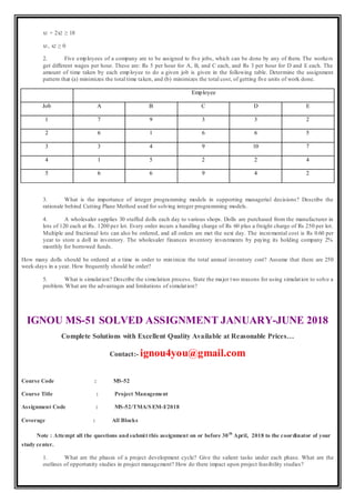 x1 + 2x2 ≥ 18
x1, x2 ≥ 0
2. Five employees of a company are to be assigned to five jobs, which can be done by any of them. The workers
get different wages per hour. These are: Rs 5 per hour for A, B, and C each, and Rs 3 per hour for D and E each. The
amount of time taken by each emp loyee to do a given job is given in the following table. Determine the assignment
pattern that (a) minimizes the total time taken, and (b) minimizes the total cost, of getting five units of work done.
Employee
Job A B C D E
1 7 9 3 3 2
2 6 1 6 6 5
3 3 4 9 10 7
4 1 5 2 2 4
5 6 6 9 4 2
3. What is the importance of integer programming models in supporting managerial decisions? Describe the
rationale behind Cutting Plane Method used for solving integer programming models.
4. A wholesaler supplies 30 stuffed dolls each day to various shops. Dolls are purchased from the manufacturer in
lots of 120 each at Rs. 1200 per lot. Every order incurs a handling charge of Rs 60 plus a freight charge of Rs 250 per lot.
Multiple and fractional lots can also be ordered, and all orders are met the next day. The incremental cost is Rs 0.60 per
year to store a doll in inventory. The wholesaler finances inventory investments by paying its holding company 2%
monthly for borrowed funds.
How many dolls should be ordered at a time in order to minimize the total annual inventory cost? Assume that there are 250
week-days in a year. How frequently should he order?
5. What is simulation? Describe the simulation process. State the major two reasons for using simulation to solve a
problem. What are the advantages and limitations of simulation?
IGNOU MS-51 SOLVED ASSIGNMENT JANUARY-JUNE 2018
Complete Solutions with Excellent Quality Available at Reasonable Prices…
Contact:- ignou4you@gmail.com
Course Code : MS-52
Course Title : Project Management
Assignment Code : MS-52/TMA/SEM-I/2018
Coverage : All Blocks
Note : Attempt all the questions andsubmit this assignment on or before 30th
April, 2018 to the coordinator of your
study center.
1. What are the phases of a project development cycle? Give the salient tasks under each phase. What are the
outlines of opportunity studies in project management? How do there impact upon project feasibility studies?
 
