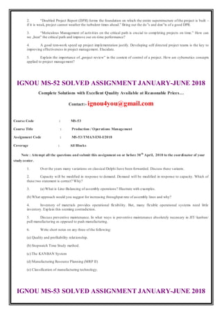 2. “Doubled Project Report (DPR) forms the foundation on which the entire superstructure of the project is built –
if it is weak, project cannot weather the turbulent times ahead.” Bring out the do‟s and don‟ts of a good DPR.
3. “Meticulous Management of activities on the critical path is crucial to completing projects on time.” How can
we „beat‟ the critical path and improve our on-time performance?
4. A good tem-work speed up project implementation justify. Developing self directed project teams is the key to
improving effectiveness in project management. Elucidate.
5. Explain the importance of „project review‟ in the context of control of a project. How are cybernetics concepts
applied to project management?
IGNOU MS-52 SOLVED ASSIGNMENT JANUARY-JUNE 2018
Complete Solutions with Excellent Quality Available at Reasonable Prices…
Contact:- ignou4you@gmail.com
Course Code : MS-53
Course Title : Production / Operations Management
Assignment Code : MS-53/TMA/SEM-I/2018
Coverage : All Blocks
Note : Attempt all the questions and submit this assignment on or before 30th
April, 2018 to the coordinator of your
study center.
1. Over the years many variations on classical Delphi have been forwarded. Discuss these variants.
2. Capacity will be modified in response to demand. Demand will be modified in response to capacity. Which of
these two statement is correct? Why?
3. (a) What is Line-Balancing of assembly operations? Illustrate with examples.
(b) What approach would you suggest for increasing throughput rate of assembly lines and why?
4. Inventory of materials provides operational flexibility. But, many flexible operational systems need little
inventory. Explain this seeming contradiction.
5. Discuss preventive maintenance. In what ways is preventive maintenance absolutely necessary in JIT/ kanban/
pull manufacturing as opposed to push manufacturing.
6. Write short notes on any three of the following:
(a) Quality and profitability relationship.
(b) Stopwatch Time Study method.
(c) The KANBAN System
(d) Manufacturing Resource Planning (MRP II)
(e) Classification of manufacturing technology.
IGNOU MS-53 SOLVED ASSIGNMENT JANUARY-JUNE 2018
 
