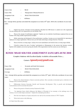 Course Code : MS-02
Course Title : Management of Human Resources
Assignment Code : MS-02/TMA/SEM-I/2018
Coverage : All Blocks
Note : Attempt all the questions andsubmit this assignment on or before 30th
April, 2018 to the coordinator of your study
center.
1. Explain the process of human resource planning. Describe how HR forecast is carried out in the organisation
you are working with or an organisation you are familiar with.
2. Discuss the concept of ‘performance appraisal’. Explain any two methods of performance appraisal that you are
familiar with citing suitable organisational examples.
3. Define mentoring and distinguish it from performance coaching. Assume you are responsible for mentoring of
employees in a large organisation. Discuss how you will make mentoring a strategic function. Illustrate.
4. Discuss the laws covering wages. Analyse the recent amendments and trends in laws covering wages inIndia.
5. Critically evaluate the state of workers’ participation in Management in the present day business scenario.
Explain with examples your answer giving due details of the organizations and the sources you are referring to.
6.
IGNOU MS-02 SOLVED ASSIGNMENT JANUARY-JUNE 2018
Complete Solutions with Excellent Quality Available at Reasonable Prices…
Contact:- ignou4you@gmail.com
Course Title : Economic and Social Environment
Assignment Code : MS-03/TMA/SEM-I/2018
Coverage : All Blocks
Note : Attempt all the questions andsubmit this assignment on or before 30th
April, 2018 to the coordinator of your study
center.
1. Discuss the critical elements of macro-economic policies. How economic environment gives a direction to the
changes in the economic planning?
2. Differentiate between Economic Growth and Economic Development. Why is growth and development
synonymously used in economic discussion?
3. Discuss the genesis of mixed economy framework in India.
4. “An important factor which influences the Balance of Payment of an economy is the exchange rate of its
currency vis-à-vis other major currencies”. Explain the statement given above.
5. How the twin objective of equity and justice was met by the economic reforms of 1991? Explain.
6. Write short notes on the following:
(i) Trade Union Movement
 