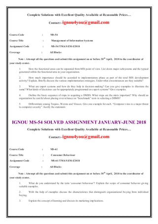 Complete Solutions with Excellent Quality Available at Reasonable Prices…
Contact:- ignou4you@gmail.com
Course Code : MS-54
Course Title : Management of Information Systems
Assignment Code : MS-54/TMA/SEM-I/2018
Coverage : All Blocks
Note : Attempt all the questions andsubmit this assignment on or before 30th
April, 2018 to the coordinator of
your study center.
1. How the functional areas can be separated from MIS point of view. List down major subsystems and the typical
generated within the functional area in your organization.
2. How much importance should be accorded to implementation phase as part of the total MIS development
activity? Explain. Briefly discuss the various implementation strategies. Under what circumstances are they suitable?
3. What are expert systems and how do they help in decision-making? Can you give examples to illustrate the
same? What kinds of decisions can be appropriately programmed on expert systems? Give examples.
4. Outline the basic sequence of steps to acquiring a DMBS. What steps are the mists important? Why should an
organization be careful about placing over reliance on “benchmark” tests in selecting a DBMS?
5. Differentiate among Trojans, Worms and Viruses. Give one example for each. “Computer virus is a major threat
to computer security”. Justify the statement.
IGNOU MS-54 SOLVED ASSIGNMENT JANUARY-JUNE 2018
Complete Solutions with Excellent Quality Available at Reasonable Prices…
Contact:- ignou4you@gmail.com
Course Code : MS-61
Course Title : Consumer Behaviour
Assignment Code : MS-61/TMA/SEM-I/2018
Coverage : All Blocks
Note : Attempt all the questions andsubmit this assignment on or before 30th
April, 2018 to the coordinator of
your study center.
1. What do you understand by the term ‘consumer behaviour’? Explain the scope of consumer behavior giving
suitable examples.
2. With the help of examples discuss the characteristics that distinguish organizational buying from individual
buying.
3. Explain the concept of learning and discuss its marketing implications.
 