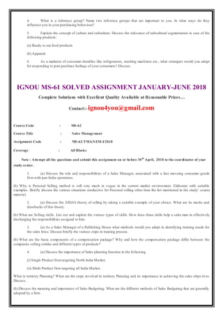 4. What is a reference group? Name two reference groups that are important to you. In what ways do they
influence you in your purchasing behaviour?
5. Explain the concept of culture and subculture. Discuss the relevance of subcultural segmentation in case of the
following products:
(a) Ready to eat food products
(b) Apparels
6. As a marketer of consumer durables like refrigerators, washing machines etc., what strategies would you adopt
for responding to post purchase feelings of your consumers? Discuss.
IGNOU MS-61 SOLVED ASSIGNMENT JANUARY-JUNE 2018
Complete Solutions with Excellent Quality Available at Reasonable Prices…
Contact:- ignou4you@gmail.com
Course Code : MS-62
Course Title : Sales Management
Assignment Code : MS-62/TMA/SEM-I/2018
Coverage : All Blocks
Note : Attempt all the questions and submit this assignment on or before 30th
April, 2018 to the coordinator of your
study center.
1. (a) Discuss the role and responsibilities of a Sales Manager, associated with a fast moveing consumer goods
firm with pan India operations.
(b) Why is Personal Selling method is still very much in vogue in the current market environment. Elaborate with suitable
examples. Briefly discuss the various situations conductive for Personal selling other than the list mentioned in the study/ course
material.
2. (a) Discuss the AIDAS theory of selling by taking a suitable example of your choice. What are its merits and
drawbacks of this theory.
(b) What are Selling skills. List out and explain the various types of skills. How does these skills help a sales man in effectively
discharging the responsibilities assigned to him.
3. (a) As a Sales Manager of a Publishing House what methods would you adopt in identifying training needs for
the sales force. Discuss briefly the various steps in training process.
(b) What are the basic components of a compensation package? Why and how the compensation package differ between the
companies selling similar and different types of products?
4. (a) Discuss the importance of Sales planning function in the following
(i) Single Product firmtargeting North India Market.
(ii) Multi Product firm targeting all India Market.
What is territory Planning? What are the steps involved in territory Planning and its importance in achieving the sales objec tives.
Discuss.
(b) Discuss the meaning and importance of Sales Budgeting. What are the different methods of Sales Budgeting that are generally
adopted by a firm.
 