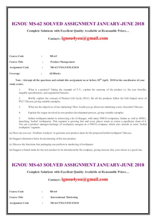 IGNOU MS-62 SOLVED ASSIGNMENT JANUARY-JUNE 2018
Complete Solutions with Excellent Quality Available at Reasonable Prices…
Contact:- ignou4you@gmail.com
Course Code : MS-63
Course Title : Product Management
Assignment Code : MS-63/TMA/SEM-I/2018
Coverage : All Blocks
Note : Attempt all the questions and submit this assignment on or before 30th
April, 2018 to the coordinator of your
study center.
1. What is a product? Taking the example of T.V., explain the anatomy of the product i.e. the core benefits,
tangible specifications, and augmented features.
2. Briefly explain the concept of Product Life Cycle (PLC). Do all the products follow the bell shaped curve of
PLC? Discuss giving suitable examples.
3. What are the objectives of test marketing? How would you go about test marketing a new chocolate? Discuss.
4. Explain the stages involved in new product development process, giving suitable examples.
5. Indian toothpaste market is witnessing a lot of changes, with many FMCG companies, Indian as well as MNCs,
launching ‘herbal’ toothpastes. This segment is growing fast and every player wants to corner a significant share of it.
You are a product manager-incharge of toothpaste category-in a FMCG company which also intends to enter ‘herbal
toothpaste’ segment.
(a) How can you use ‘Attribute Analysis’ to generate new product ideas for the proposed herbal toothpaste? Discuss.
(b) Suggest alternative basis for positioning of the new product.
(c) Discuss the functions that packaging can perform in marketing of toothpaste.
(d) Suggest a brand name for the new product to be introduced by the company, giving reasons why your choice is a good one.
IGNOU MS-63 SOLVED ASSIGNMENT JANUARY-JUNE 2018
Complete Solutions with Excellent Quality Available at Reasonable Prices…
Contact:- ignou4you@gmail.com
Course Code : MS-64
Course Title : International Marketing
Assignment Code : MS-64/TMA/SEM-I/2018
 
