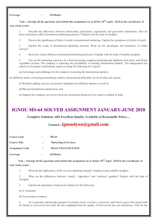 Coverage : All Blocks
Note : Attempt all the questions and submit this assignment on or before 30th
April, 2018 to the coordinator of
your study center.
1. Describe the differences between ethnocentric, polycentric, regiocentric and geocentric orientations. How do
these orientations affect international marketing practices? Explain with the help of examples.
2. Discuss the significance of letter of credit in international marketing. Explain the operations of a letter of credit.
3. Explain the scope of international marketing research. What are the advantages and limitations of online
surveys?
4. How does culture influence international marketing decisions? Explain with the help of suitable examples.
5. You are the marketing executive in a food processing company producing and marketing fruit juices and frozen
vegetables in India. The company is exploring the possibilities of entering international markets. The management has
asked you to prepare a preliminary report covering the following five aspects:
(a) Advantages and challenges for the company in entering the international markets;
(b) Different modes of entering international markets and potential difficulties involved with each option;
(c) Whether making exercises for product adaptation for different markets is worth it;
(d) Physical distribution implications and
(e) Support the company can receive from the institutional framework for export available in India.
IGNOU MS-64 SOLVED ASSIGNMENT JANUARY-JUNE 2018
Complete Solutions with Excellent Quality Available at Reasonable Prices…
Contact:- ignou4you@gmail.com
Course Code : MS-65
Course Title : Marketing of Services
Assignment Code : MS-65/TMA/SEM-I/2018
Coverage : All Blocks
Note : Attempt all the questions andsubmit this assignment on or before 30th
April, 2018 to the coordinator of
your study center.
1. What are the implications of the services marketing triangle? Explain giving suitable examples.
2. What are the differences between ‘search’, ‘experience’ and ‘credence’ qualities? Explain with the help of
examples.
3. Explain the importance of physical evidence for the following:
(a) A restaurant
(b) An insurance company.
4. As a customer relationship manager of a luxury resort, you have a received a mail from a guest who stayed with
his family at your resort last week. He has complained that the quality of food served was not satisfactory. Also, he has
 