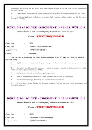 criticized the staff members that they did not listen to his complaint properly. What steps would you take in response to
this letter? Discuss.
5. Explain the role of non-monetary costs in pricing of services by taking the example of a service of your choice.
6. Identify and explain the product support services which a washing machine marketer can offer for gaining
competitive advantage.
IGNOU MS-65 SOLVED ASSIGNMENT JANUARY-JUNE 2018
Complete Solutions with Excellent Quality Available at Reasonable Prices…
Contact:- ignou4you@gmail.com
Course Code : MS-91
Course Title : Advanced Strategic Management
Assignment Code : MS-91/TMA/SEM-I/2018
Coverage : All Blocks
Note : Attempt all the questions and submit this assignment on or before 30th
April, 2018 to the coordinator of
your study center.
1. Explain the role of Strategists in Corporate Management. Discuss with reference to any company of your
choice.
2. Discuss how good Corporate Governance as a systemof governance is essential from all points of view. Explain
with reference to Corporate Governance at TISCO.
3. Briefly describe the main modes of entering a foreign market.
4. What are Web-based Business Models? Explain the impact of E-Business on organizations.
5. How do we relate strategic philanthropy and economic motivations? Discuss.
6. How do Lupin Human Welfare and Research Foundation built up long term supply arrangements and
manufacturing capacity?
IGNOU MS-91 SOLVED ASSIGNMENT JANUARY-JUNE 2018
Complete Solutions with Excellent Quality Available at Reasonable Prices…
Contact:- ignou4you@gmail.com
Course Code : MS-92
Course Title : Management of Public Enterprises
Assignment Code : MS-92/TMA/SEM-I/2018
 