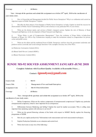 Coverage : All Blocks
Note : Attempt all the questions and submit this assignment on or before 30th
April, 2018 to the coordinator of
your study center.
1. How is Ownership and Management decided for Public Sector Enterprises? Why is co-ordination and control an
important aspect of Public Enterprises? Explain.
2. Describe the three phases of development of Public Sector Enterprises in India. Explain in detail the reasons for
disinvestment of Public Sector Undertakings (PSUs) with reference to any particular PSU of your choice.
3. What are the distinct modes and services of India’s transport system. Explain the role of Ministry of Road
Transport and Highways in the development of Road Transport and Highways.
4. “Wage Policy is part of Compensation Management.” Trace the evolution of Wage Policy in India from
Payment of Wages Act 1936 to Pay Commissions keeping in mind the institutions related to compensation for private
sector and public sector.
5. What are the oldest and the traditional form of Public Enterprises and how does the government undertake and
performvarious economic and social strategic functions? Cite examples fromany two of the PSUs.
(a) Hindustan Aeronautics Limited (HAL)
(b) Bharat Earth Movers Limited (BEML)
(c) Bharat Electronics Limited (BEL)
IGNOU MS-92 SOLVED ASSIGNMENT JANUARY-JUNE 2018
Complete Solutions with Excellent Quality Available at Reasonable Prices…
Contact:- ignou4you@gmail.com
Course Code : MS-93
Course Title : Management of New and Small Enterprises
Assignment Code : MS-93/TMA/SEM-I/2018
Coverage : All Blocks
Note : Attempt all the questions and submit this assignment on or before 30th
April, 2018 to the
coordinator of your study center.
1. Define Competence. What are the various components of entrepreneurial competencies? Explain any particular
entrepreneurial competency which is most important for an entrepreneur.
2. Differentiate between Marketing and Selling? Explain the need for market assessment. Why is selling more
important than marketing explain with reference to air travel?
3. What are the general financing schemes of the banks with respect to MSME? Briefly explain the financing
programmes of SIDBI.
4. How do you explain productivity? Substantiate work measurement and work measurement techniques.
5. Explain Production Schedule as an evaluation and control tool.
6. Write short notes on any two of the following:-
 