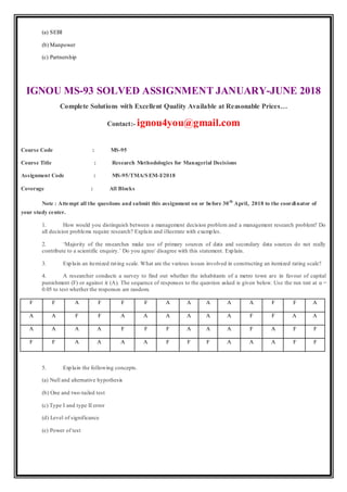 (a) SEBI
(b) Manpower
(c) Partnership
IGNOU MS-93 SOLVED ASSIGNMENT JANUARY-JUNE 2018
Complete Solutions with Excellent Quality Available at Reasonable Prices…
Contact:- ignou4you@gmail.com
Course Code : MS-95
Course Title : Research Methodologies for Managerial Decisions
Assignment Code : MS-95/TMA/SEM-I/2018
Coverage : All Blocks
Note : Attempt all the questions and submit this assignment on or before 30th
April, 2018 to the coordinator of
your study center.
1. How would you distinguish between a management decision problem and a management research problem? Do
all decision problems require research? Explain and illustrate with examples.
2. ‘Majority of the researches make use of primary sources of data and secondary data sources do not really
contribute to a scientific enquiry.’ Do you agree/ disagree with this statement. Explain.
3. Explain an itemized rating scale. What are the various issues involved in constructing an itemized rating scale?
4. A researcher conducts a survey to find out whether the inhabitants of a metro town are in favour of capital
punishment (F) or against it (A). The sequence of responses to the question asked is given below. Use the run test at α =
0.05 to test whether the responses are random.
F F A F F F A A A A A F F A
A A F F A A A A A A F F A A
A A A A F F F A A A F A F F
F F A A A A F F F A A A F F
5. Explain the following concepts.
(a) Null and alternative hypothesis
(b) One and two-tailed test
(c) Type I and type II error
(d) Level of significance
(e) Power of test
 