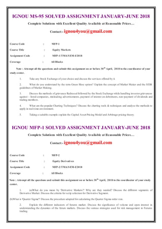 IGNOU MS-95 SOLVED ASSIGNMENT JANUARY-JUNE 2018
Complete Solutions with Excellent Quality Available at Reasonable Prices…
Contact:- ignou4you@gmail.com
Course Code : MFP-1
Course Title : Equity Markets
Assignment Code : MFP-1/TMA/SEM-I/2018
Coverage : All Blocks
Note : Attempt all the questions and submit this assignment on or before 30th
April, 2018 to the coordinator of your
study center.
1. Take any Stock Exchange of your choice and discuss the services offered by it.
2. What do you understand by the term Green Shoe option? Explain the concept of Market Maker and the SEBI
guidelines of Market Making.
3. Discuss the methods of grievance Redressal followed by the Stock Exchange while handling investor grievances
against – listed companies, misleading advertisements, payment of interest on debentures, non-payment of dividends and
trading members.
4. What are the popular Charting Techniques? Discuss the charting tools & techniques and analyse the methods to
apply in real-time environment.
5. Taking a suitable example explain the Capital Asset Pricing Model and Arbitrage pricing theory.
IGNOU MFP-1 SOLVED ASSIGNMENT JANUARY-JUNE 2018
Complete Solutions with Excellent Quality Available at Reasonable Prices…
Contact:- ignou4you@gmail.com
Course Code : MFP-2
Course Title : Equity Derivatives
Assignment Code : MFP-2/TMA/SEM-I/2018
Coverage : All Blocks
Note : Attempt all the questions and submit this assignment on or before 30th
April, 2018 to the coordinator of your study
center.
1. (a)What do you mean by 'Derivative Markets'? Why are they needed? Discuss the different segments of
Derivative Market. Discuss the criteria for scrip selection for Derivative Segment.
(b)What is 'Quarter Sigma'? Discuss the procedure adopted for calculating the Quarter Sigma order size.
2. Explain the different indicators of futures market. Discuss the significance of volume and open interest in
understanding the dynamics of the future markets. Discuss the various strategies used for risk management in Futures
trading.
 