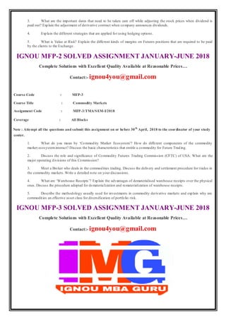 3. What are the important dates that need to be taken care off while adjusting the stock prices when dividend is
paid out? Explain the adjustment of derivative contract when company announces dividends.
4. Explain the different strategies that are applied for using hedging options.
5. What is Value at Risk? Explain the different kinds of margins on Futures positions that are required to be paid
by the clients to the Exchange.
IGNOU MFP-2 SOLVED ASSIGNMENT JANUARY-JUNE 2018
Complete Solutions with Excellent Quality Available at Reasonable Prices…
Contact:- ignou4you@gmail.com
Course Code : MFP-3
Course Title : Commodity Markets
Assignment Code : MFP-3/TMA/SEM-I/2018
Coverage : All Blocks
Note : Attempt all the questions and submit this assignment on or before 30th
April, 2018 to the coordinator of your study
center.
1. What do you mean by ‘Commodity Market Ecosystem’? How do different components of the commodity
market ecosysteminteract? Discuss the basic characteristics that entitle a commodity for Future Trading.
2. Discuss the role and significance of Commodity Futures Trading Commission (CFTC) of USA. What are the
major operating divisions of this Commission?
3. Meet a Broker who deals in the commodities trading. Discuss the delivery and settlement procedure for trades in
the commodity markets. Write a detailed note on your discussions.
4. What are ‘Warehouse Receipts’? Explain the advantages of dematerialised warehouse receipts over the physical
ones. Discuss the procedure adopted for dematerialization and rematerialization of warehouse receipts.
5. Describe the methodology usually used for investments in commodity derivative markets and explain why are
commodities an effective asset class for diversification of portfolio risk.
IGNOU MFP-3 SOLVED ASSIGNMENT JANUARY-JUNE 2018
Complete Solutions with Excellent Quality Available at Reasonable Prices…
Contact:- ignou4you@gmail.com
 