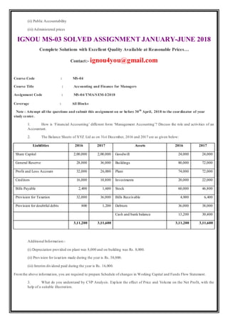 (ii) Public Accountability
(iii) Administered prices
IGNOU MS-03 SOLVED ASSIGNMENT JANUARY-JUNE 2018
Complete Solutions with Excellent Quality Available at Reasonable Prices…
Contact:- ignou4you@gmail.com
Course Code : MS-04
Course Title : Accounting and Finance for Managers
Assignment Code : MS-04/TMA/SEM-I/2018
Coverage : All Blocks
Note : Attempt all the questions and submit this assignment on or before 30th
April, 2018 to the coordinator of your
study center.
1. How is ‘Financial Accounting’ different form ‘Management Accounting’? Discuss the role and activities of an
Accountant.
2. The Balance Sheets of XYZ Ltd as on 31st December, 2016 and 2017 are as given below:
Liabilities 2016 2017 Assets 2016 2017
Share Capital 2,00,000 2,00,000 Goodwill 24,000 24,000
General Reserve 28,000 36,000 Buildings 80,000 72,000
Profit and Loss Account 32,000 26,000 Plant 74,000 72,000
Creditors 16,000 10,800 Investments 20,000 22,000
Bills Payable 2,400 1,600 Stock 60,000 46,800
Provision for Taxation 32,000 36,000 Bills Receivable 4,000 6,400
Provision for doubtful debts 800 1,200 Debtors 36,000 38,000
Cash and bank balance 13,200 30,400
3,11,200 3,11,600 3,11,200 3,11,600
Additional Information:-
(i) Depreciation provided on plant was 8,000 and on building was Rs. 8,000.
(ii) Provision for taxation made during the year is Rs. 38,000.
(iii) Interim dividend paid during the year is Rs. 16,000.
Fromthe above information, you are required to prepare Schedule of changes in Working Capital and Funds Flow Statement.
3. What do you understand by CVP Analysis. Explain the effect of Price and Volume on the Net Profit, with the
help of a suitable illustration.
 