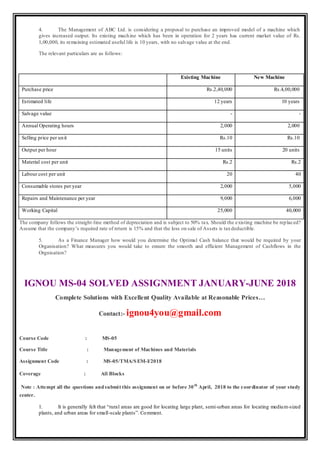 4. The Management of ABC Ltd. is considering a proposal to purchase an improved model of a machine which
gives increased output. Its existing machine which has been in operation for 2 years has current market value of Rs.
1,00,000, its remaining estimated useful life is 10 years, with no salvage value at the end.
The relevant particulars are as follows:
Existing Machine New Machine
Purchase price Rs.2,40,000 Rs.4,00,000
Estimated life 12 years 10 years
Salvage value - -
Annual Operating hours 2,000 2,000
Selling price per unit Rs.10 Rs.10
Output per hour 15 units 20 units
Material cost per unit Rs.2 Rs.2
Labour cost per unit 20 40
Consumable stores per year 2,000 5,000
Repairs and Maintenance per year 9,000 6,000
Working Capital 25,000 40,000
The company follows the straight-line method of depreciation and is subject to 50% tax. Should the existing machine be replaced?
Assume that the company’s required rate of return is 15% and that the loss on sale of Assets is taxdeductible.
5. As a Finance Manager how would you determine the Optimal Cash balance that would be required by your
Organisation? What measures you would take to ensure the smooth and efficient Management of Cashflows in the
Orgnisation?
IGNOU MS-04 SOLVED ASSIGNMENT JANUARY-JUNE 2018
Complete Solutions with Excellent Quality Available at Reasonable Prices…
Contact:- ignou4you@gmail.com
Course Code : MS-05
Course Title : Management of Machines and Materials
Assignment Code : MS-05/TMA/SEM-I/2018
Coverage : All Blocks
Note : Attempt all the questions andsubmit this assignment on or before 30th
April, 2018 to the coordinator of your study
center.
1. It is generally felt that “rural areas are good for locating large plant, semi-urban areas for locating medium-sized
plants, and urban areas for small-scale plants”. Comment.
 
