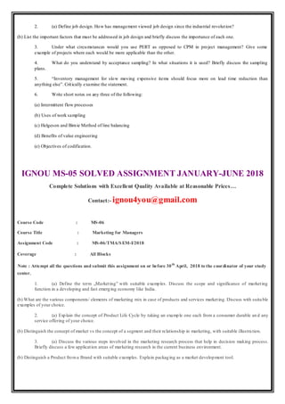 2. (a) Define job design. How has management viewed job design since the industrial revolution?
(b) List the important factors that must be addressed in job design and briefly discuss the importance of each one.
3. Under what circumstances would you use PERT as opposed to CPM in project management? Give some
example of projects where each would be more applicable than the other.
4. What do you understand by acceptance sampling? In what situations it is used? Briefly discuss the sampling
plans.
5. “Inventory management for slow moving expensive items should focus more on lead time reduction than
anything else”. Critically examine the statement.
6. Write short notes on any three of the following:
(a) Intermittent flow processes
(b) Uses of work sampling
(c) Helgeson and Birnie Method of line balancing
(d) Benefits of value engineering
(e) Objectives of codification.
IGNOU MS-05 SOLVED ASSIGNMENT JANUARY-JUNE 2018
Complete Solutions with Excellent Quality Available at Reasonable Prices…
Contact:- ignou4you@gmail.com
Course Code : MS-06
Course Title : Marketing for Managers
Assignment Code : MS-06/TMA/SEM-I/2018
Coverage : All Blocks
Note : Attempt all the questions and submit this assignment on or before 30th
April, 2018 to the coordinator of your study
center.
1. (a) Define the term „Marketing‟ with suitable examples. Discuss the scope and significance of marketing
function in a developing and fast emerging economy like India.
(b) What are the various components/ elements of marketing mix in case of products and services marketing. Discuss with suitable
examples of your choice.
2. (a) Explain the concept of Product Life Cycle by taking an example one each from a consumer durable an d any
service offering of your choice.
(b) Distinguish the concept of market vs the concept of a segment and their relationship in marketing, with suitable illustration.
3. (a) Discuss the various steps involved in the marketing research process that help in decision making process.
Briefly discuss a few application areas of marketing research in the current business environment.
(b) Distinguish a Product froma Brand with suitable examples. Explain packaging as a market development tool.
 