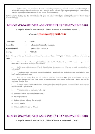 4. (a) Why pricing and promotional elements of marketing mix primarily decide the success of any brand? Explain.
Discuss the strategic and tactical decisions that a manager should consider in pricing and promoting the firms offering.
Take one product and one service offering and discuss their success story.
(b) “Consumer” is the king does this statement still holds good in the era of online/digital marketing? If yes or no substant iate and
justify accordingly.
IGNOU MS-06 SOLVED ASSIGNMENT JANUARY-JUNE 2018
Complete Solutions with Excellent Quality Available at Reasonable Prices…
Contact:- ignou4you@gmail.com
Course Code : MS-07
Course Title : Information Systems for Managers
Assignment Code : MS-07/TMA/SEM-I/2018
Coverage : All Blocks
Note : Attempt all the questions andsubmit this assignment on or before 30th
April, 2018 to the coordinator of your study
center.
1. Why is the Central Processing Unit (CPU) is called the “Brain” of the Computer? What are the components of a
CPU? What factors affects the speed of a computer?
2. Define data and information. What is the difference between the two? What are the main character istics of
information?
3. What are the types of inventory management systems? Define them and partition them into further classes. Also,
briefly explain each subdivision.
4. How can you use the Web as a data source for your data warehouse? What types of information can you get
from the Web? Explain briefly the steps needed to ensure that only good quality, reliable data is loaded into the data
warehouse from the Web.
5. What are expert systems? Mention the working principles of expert systems. Also discuss how knowledge can
be represented in expert systems.
6. Write short notes on any three of following:
(a) Redundant Array of Independent Disks (RAID)
(b) Polymorphic viruses
(c) Business software solutions firm Microsoft
(d) Features of JAVA.
(e) Online Analytical Processing (OLAP)
IGNOU MS-07 SOLVED ASSIGNMENT JANUARY-JUNE 2018
Complete Solutions with Excellent Quality Available at Reasonable Prices…
 