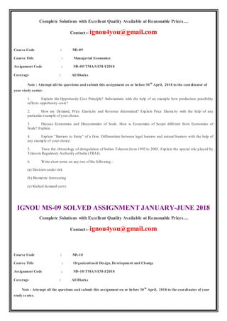 Complete Solutions with Excellent Quality Available at Reasonable Prices…
Contact:- ignou4you@gmail.com
Course Code : MS-09
Course Title : Managerial Economics
Assignment Code : MS-09/TMA/SEM-I/2018
Coverage : All Blocks
Note : Attempt all the questions and submit this assignment on or before 30th
April, 2018 to the coordinator of
your study center.
1. Explain the Opportunity Cost Principle? Substantiate with the help of an example how production possibility
reflects opportunity costs?
2. How are Demand, Price Elasticity and Revenue determined? Explain Price Elasticity with the help of any
particular example of your choice.
3. Discuss Economies and Diseconomies of Scale. How is Economies of Scope different from Economies of
Scale? Explain.
4. Explain “Barriers to Entry” of a firm. Differentiate between legal barriers and natural barriers with the help of
any example of your choice.
5. Trace the chronology of deregulation of Indian Telecom from 1992 to 2003. Explain the special role played by
Telecom Regulatory Authority of India (TRAI).
6. Write short notes on any two of the following:-
(a) Decision under risk
(b) Biometric forecasting
(c) Kinked demand curve
IGNOU MS-09 SOLVED ASSIGNMENT JANUARY-JUNE 2018
Complete Solutions with Excellent Quality Available at Reasonable Prices…
Contact:- ignou4you@gmail.com
Course Code : MS-10
Course Title : Organizational Design, Development and Change
Assignment Code : MS-10/TMA/SEM-I/2018
Coverage : All Blocks
Note : Attempt all the questions and submit this assignment on or before 30th
April, 2018 to the coordinator of your
study center.
 