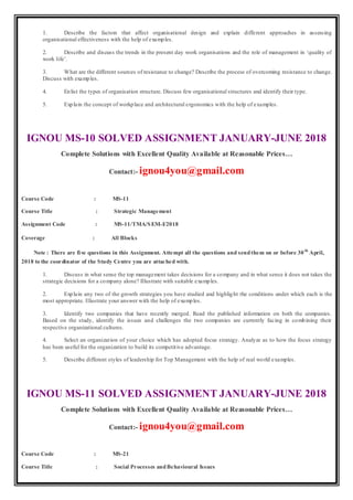 1. Describe the factors that affect organisational design and explain different approaches in assessing
organisational effectiveness with the help of examples.
2. Describe and discuss the trends in the present day work organisations and the role of management in ‘quality of
work life’.
3. What are the different sources of resistance to change? Describe the process of overcoming resistance to change.
Discuss with examples.
4. Enlist the types of organisation structure. Discuss few organisational structures and identify their type.
5. Explain the concept of workplace and architectural ergonomics with the help of examples.
IGNOU MS-10 SOLVED ASSIGNMENT JANUARY-JUNE 2018
Complete Solutions with Excellent Quality Available at Reasonable Prices…
Contact:- ignou4you@gmail.com
Course Code : MS-11
Course Title : Strategic Management
Assignment Code : MS-11/TMA/SEM-I/2018
Coverage : All Blocks
Note : There are five questions in this Assignment. Attempt all the questions and sendthem on or before 30th
April,
2018 to the coordinator of the Study Centre you are attached with.
1. Discuss in what sense the top management takes decisions for a company and in what sense it does not takes the
strategic decisions for a company alone? Illustrate with suitable examples.
2. Explain any two of the growth strategies you have studied and highlight the conditions under which each is the
most appropriate. Illustrate your answer with the help of examples.
3. Identify two companies that have recently merged. Read the published information on both the companies.
Based on the study, identify the issues and challenges the two companies are currently facing in combining their
respective organizational cultures.
4. Select an organization of your choice which has adopted focus strategy. Analyze as to how the focus strategy
has been useful for the organization to build its competitive advantage.
5. Describe different styles of leadership for Top Management with the help of real world examples.
IGNOU MS-11 SOLVED ASSIGNMENT JANUARY-JUNE 2018
Complete Solutions with Excellent Quality Available at Reasonable Prices…
Contact:- ignou4you@gmail.com
Course Code : MS-21
Course Title : Social Processes andBehavioural Issues
 