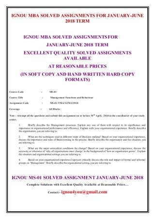 IGNOU MBA SOLVED ASSIGNMENTS FOR JANUARY-JUNE
2018 TERM
IGNOU MBA SOLVED ASSIGNMENTSFOR
JANUARY-JUNE 2018 TERM
EXCELLENT QUALITY SOLVED ASSIGNMENTS
AVAILABLE
AT REASONABLE PRICES
(IN SOFT COPY AND HAND WRITTEN HARD COPY
FORMATS)
Course Code : MS-01
Course Title : Management Functions andBehaviour
Assignment Code : MS-01/TMA/SEM-I/2018
Coverage : All Blocks
Note : Attempt all the questions and submit this assignment on or before 30th
April, 2018 to the coordinator of your study
center.
1. Briefly describe the Management processes. Explain any one of them with respect to its significance and
importance in organisational performance and efficiency. Explain with your organisational experience. Briefly describ e
the organisation, you are referring to.
2. What are the techniques used in different steps of Decision-making? Based on your organisational experience,
discuss the importance and rules of Brainstorming in the process. Briefly describe the organisation and the situation, you
are referring to.
3. What are the major antecedent conditions for change? Based on your organisational experience, discuss the
necessity or otherwise of ‘why all organisations must change’ in the background of ‘how an organisation grows’. Explain
the situation and organisational settings you are referring to.
4. Based on your organisational experience/exposure critically discuss the role and impact of formal and informal
groups on ‘Management’. Briefly describe the organsational setting, you are referring to.
IGNOU MS-01 SOLVED ASSIGNMENT JANUARY-JUNE 2018
Complete Solutions with Excellent Quality Available at Reasonable Prices…
Contact:- ignou4you@gmail.com
 