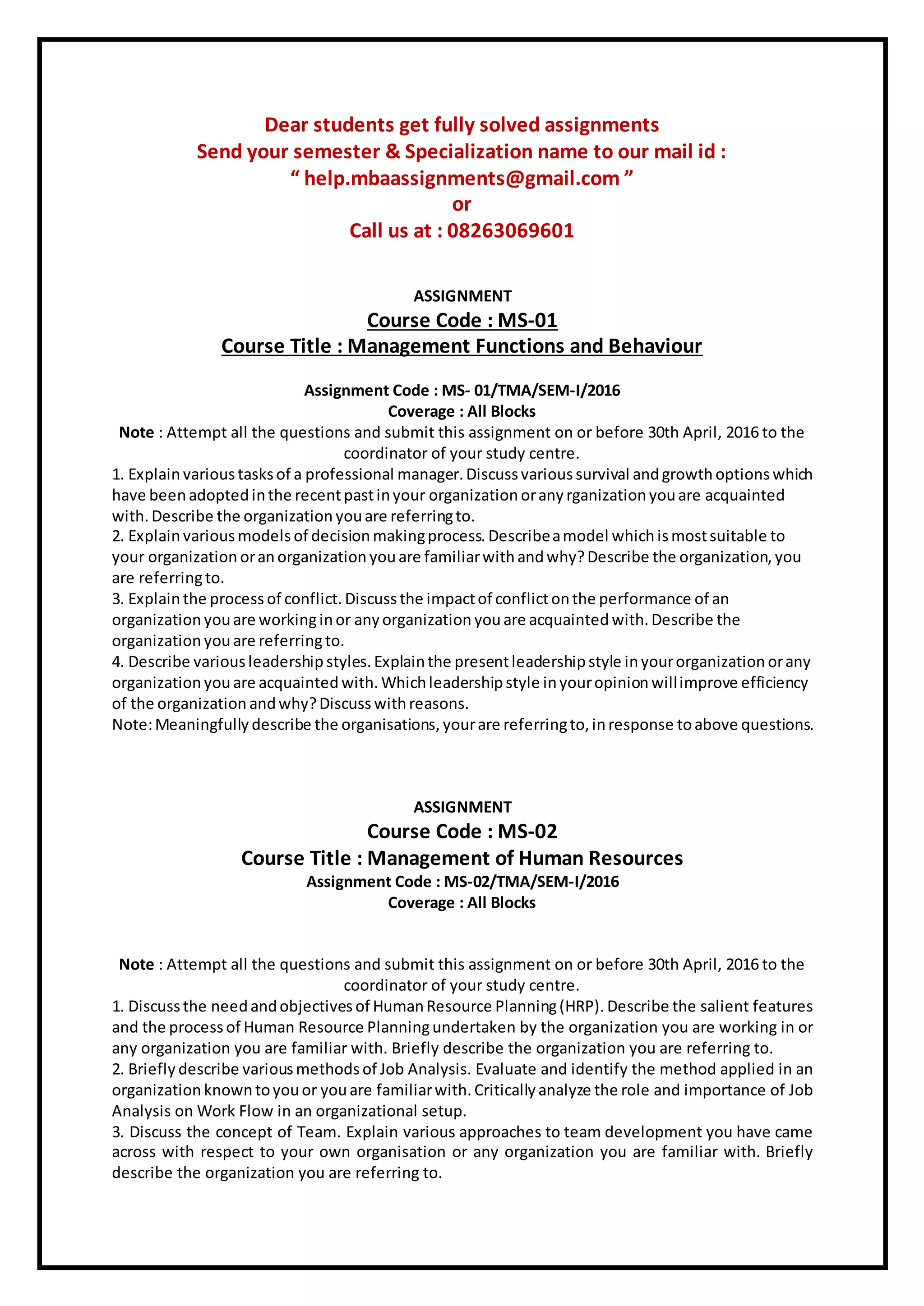 Dear students get fully solved assignments
Send your semester & Specialization name to our mail id :
“ help.mbaassignments@gmail.com ”
or
Call us at : 08263069601
ASSIGNMENT
Course Code : MS-01
Course Title : Management Functions and Behaviour
Assignment Code : MS- 01/TMA/SEM-I/2016
Coverage : All Blocks
Note : Attempt all the questions and submit this assignment on or before 30th April, 2016 to the
coordinator of your study centre.
1. Explainvarious tasksof a professional manager. Discussvarioussurvival andgrowthoptions which
have beenadopted inthe recentpastinyour organization oranyrganization youare acquainted
with. Describe the organization youare referringto.
2. Explainvarious models of decision makingprocess. Describeamodel whichismostsuitable to
your organization oranorganization youare familiarwithandwhy?Describe the organization, you
are referringto.
3. Explainthe process of conflict. Discuss the impactof conflictonthe performance of an
organization youare workinginor any organization youare acquainted with. Describe the
organization youare referringto.
4. Describe various leadership styles. Explainthe presentleadership style inyourorganization orany
organization youare acquainted with. Whichleadership style inyouropinion willimprove efficiency
of the organization andwhy?Discuss withreasons.
Note:Meaningfully describe the organisations, yourare referringto, inresponse toabove questions.
ASSIGNMENT
Course Code : MS-02
Course Title : Management of Human Resources
Assignment Code : MS-02/TMA/SEM-I/2016
Coverage : All Blocks
Note : Attempt all the questions and submit this assignment on or before 30th April, 2016 to the
coordinator of your study centre.
1. Discuss the needandobjectives of HumanResource Planning(HRP). Describe the salient features
and the process of Human Resource Planningundertaken by the organization you are working in or
any organization you are familiar with. Briefly describe the organization you are referring to.
2. Briefly describe variousmethods of Job Analysis. Evaluate and identify the method applied in an
organization knowntoyouor youare familiarwith. Critically analyze the role and importance of Job
Analysis on Work Flow in an organizational setup.
3. Discuss the concept of Team. Explain various approaches to team development you have came
across with respect to your own organisation or any organization you are familiar with. Briefly
describe the organization you are referring to.
 