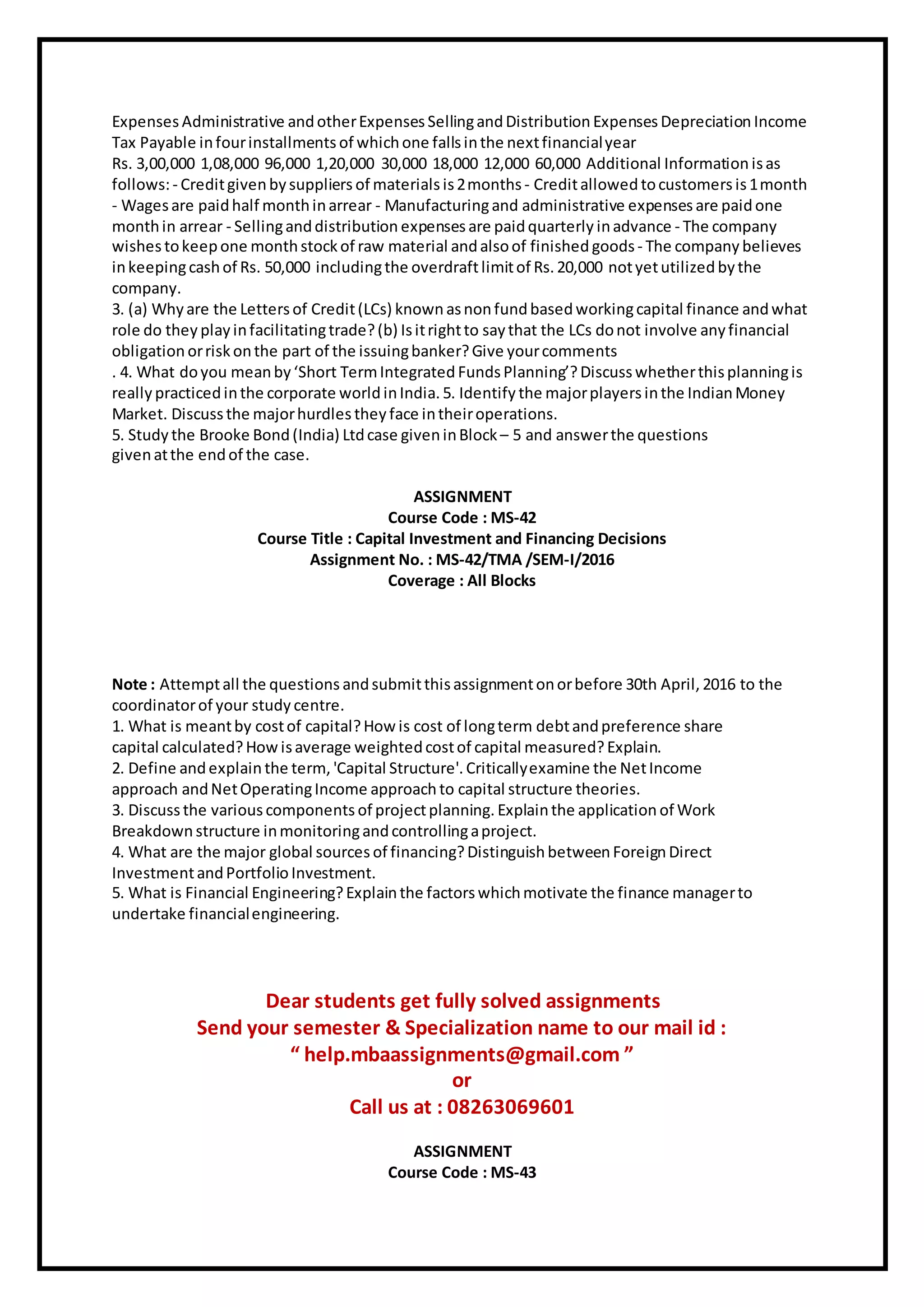 Expenses Administrative andotherExpenses SellingandDistribution Expenses Depreciation Income
Tax Payable infourinstallments of whichone fallsinthe nextfinancialyear
Rs. 3,00,000 1,08,000 96,000 1,20,000 30,000 18,000 12,000 60,000 Additional Information isas
follows:- Creditgivenbysuppliers of materials is2months- Creditallowed tocustomers is1month
- Wagesare paidhalf monthinarrear - Manufacturingand administrative expenses are paidone
monthin arrear - Sellinganddistribution expenses are paidquarterly inadvance - The company
wishestokeepone monthstockof raw material andalsoof finished goods- The company believes
inkeepingcashof Rs. 50,000 includingthe overdraftlimitof Rs. 20,000 notyetutilized bythe
company.
3. (a) Whyare the Lettersof Credit(LCs) known asnonfundbasedworkingcapital finance andwhat
role do they play infacilitatingtrade?(b) Isitrightto saythat the LCs donot involve any financial
obligation orriskonthe part of the issuingbanker?Give yourcomments
. 4. What doyou meanby‘Short TermIntegrated FundsPlanning’?Discuss whetherthisplanningis
really practicedinthe corporate world inIndia. 5. Identify the majorplayersinthe IndianMoney
Market. Discussthe majorhurdles they face intheiroperations.
5. Study the Brooke Bond(India) Ltdcase giveninBlock– 5 and answerthe questions
givenatthe endof the case.
ASSIGNMENT
Course Code : MS-42
Course Title : Capital Investment and Financing Decisions
Assignment No. : MS-42/TMA /SEM-I/2016
Coverage : All Blocks
Note : Attemptall the questions andsubmitthisassignmentonorbefore 30th April, 2016 to the
coordinatorof your study centre.
1. What is meantby costof capital?How is cost of longterm debtandpreference share
capital calculated?How isaverage weightedcostof capital measured? Explain.
2. Define andexplain the term, 'Capital Structure'. Criticallyexamine the NetIncome
approach andNetOperatingIncome approachto capital structure theories.
3. Discuss the variouscomponents of projectplanning. Explainthe application of Work
Breakdown structure inmonitoringandcontrollingaproject.
4. What are the major global sources of financing?Distinguish betweenForeign Direct
InvestmentandPortfolio Investment.
5. What is Financial Engineering?Explainthe factorswhichmotivate the finance managerto
undertake financialengineering.
Dear students get fully solved assignments
Send your semester & Specialization name to our mail id :
“ help.mbaassignments@gmail.com ”
or
Call us at : 08263069601
ASSIGNMENT
Course Code : MS-43
 