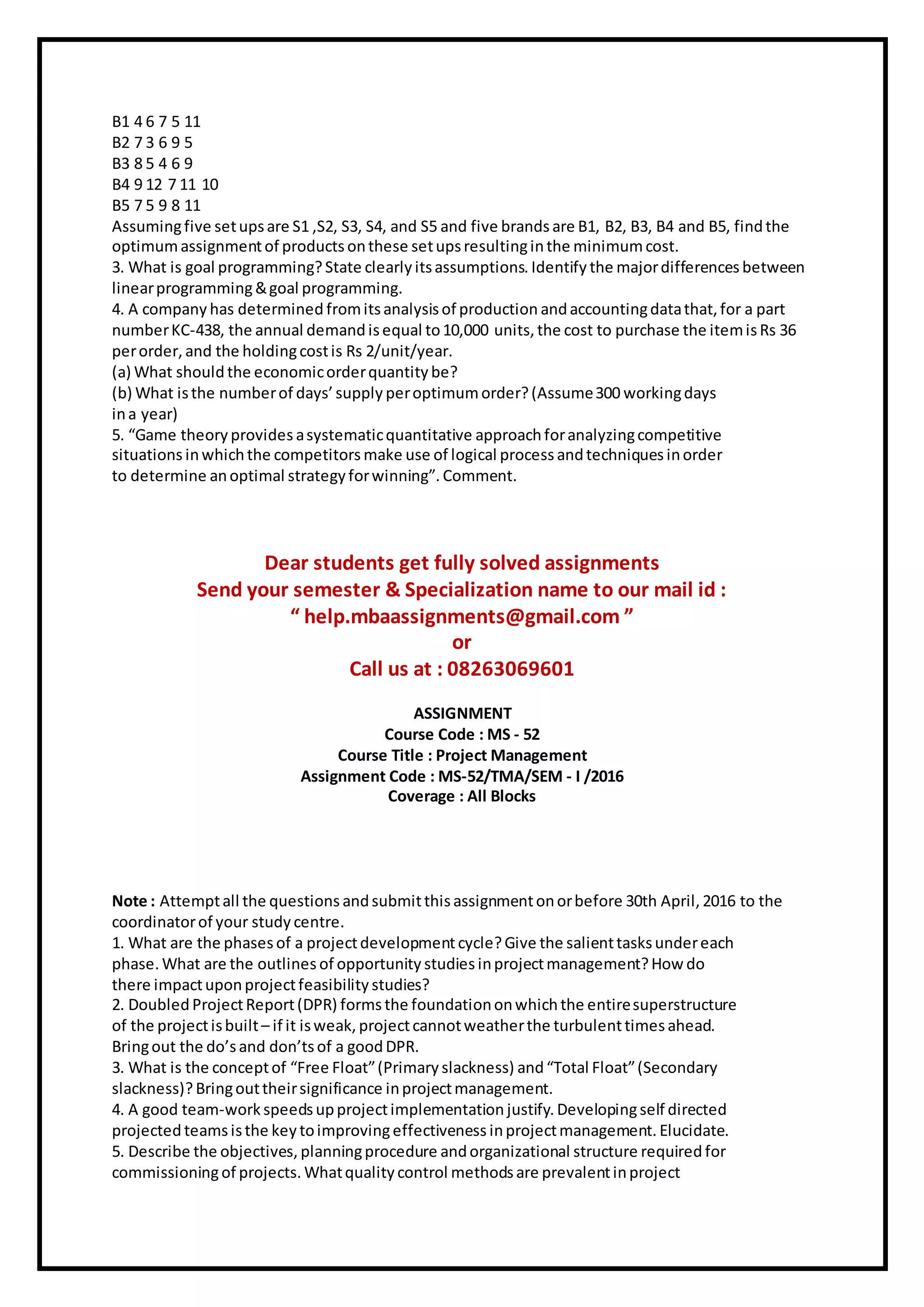 B1 4 6 7 5 11
B2 7 3 6 9 5
B3 8 5 4 6 9
B4 9 12 7 11 10
B5 7 5 9 8 11
Assumingfive setupsare S1 ,S2, S3, S4, and S5 and five brands are B1, B2, B3, B4 and B5, findthe
optimumassignmentof products onthese setupsresultinginthe minimumcost.
3. What is goal programming?State clearly itsassumptions. Identify the majordifferences between
linearprogramming&goal programming.
4. A company has determined fromitsanalysisof production andaccountingdatathat, for a part
numberKC-438, the annual demandisequal to10,000 units, the cost to purchase the itemisRs 36
perorder, and the holdingcostis Rs 2/unit/year.
(a) What shouldthe economicorderquantity be?
(b) What isthe numberof days’ supply peroptimumorder?(Assume300 workingdays
ina year)
5. “Game theory provides asystematicquantitative approachforanalyzingcompetitive
situations inwhichthe competitors make use of logical process andtechniques inorder
to determine anoptimal strategy forwinning”. Comment.
Dear students get fully solved assignments
Send your semester & Specialization name to our mail id :
“ help.mbaassignments@gmail.com ”
or
Call us at : 08263069601
ASSIGNMENT
Course Code : MS - 52
Course Title : Project Management
Assignment Code : MS-52/TMA/SEM - I /2016
Coverage : All Blocks
Note : Attemptall the questions andsubmitthisassignmentonorbefore 30th April, 2016 to the
coordinatorof your study centre.
1. What are the phases of a projectdevelopmentcycle?Give the salienttasksundereach
phase. What are the outlines of opportunity studies inprojectmanagement?How do
there impactuponprojectfeasibility studies?
2. Doubled ProjectReport(DPR) forms the foundationonwhichthe entiresuperstructure
of the projectisbuilt– if it isweak, projectcannotweatherthe turbulenttimesahead.
Bringout the do’sand don’tsof a goodDPR.
3. What is the conceptof “Free Float”(Primary slackness) and“Total Float”(Secondary
slackness)?Bringouttheirsignificance inprojectmanagement.
4. A good team-work speedsupprojectimplementation justify. Developingself directed
projected teamsisthe key toimprovingeffectiveness inprojectmanagement. Elucidate.
5. Describe the objectives, planningprocedure andorganizational structure required for
commissioningof projects. Whatquality control methodsare prevalentinproject
 