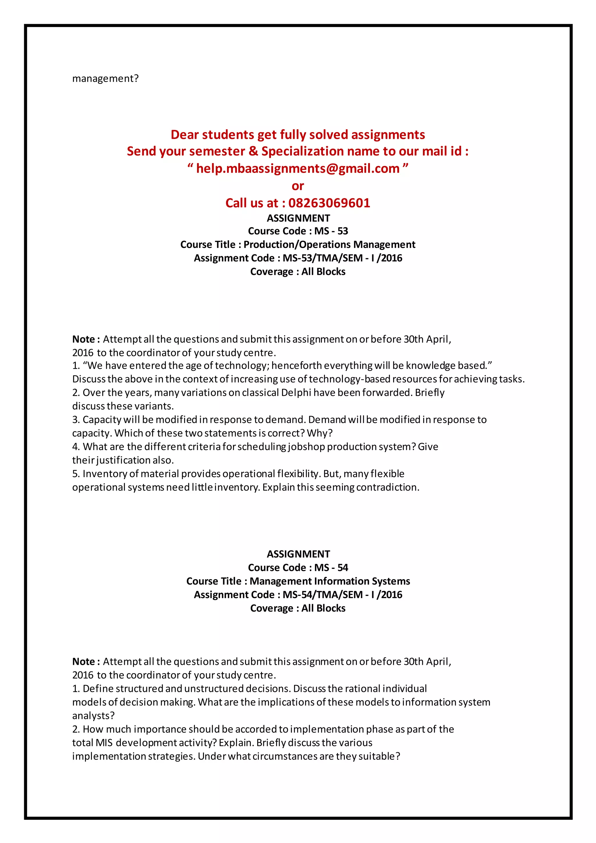 management?
Dear students get fully solved assignments
Send your semester & Specialization name to our mail id :
“ help.mbaassignments@gmail.com ”
or
Call us at : 08263069601
ASSIGNMENT
Course Code : MS - 53
Course Title : Production/Operations Management
Assignment Code : MS-53/TMA/SEM - I /2016
Coverage : All Blocks
Note : Attemptall the questions andsubmitthisassignmentonorbefore 30th April,
2016 to the coordinatorof yourstudy centre.
1. “We have entered the age of technology;henceforth everythingwill be knowledge based.”
Discussthe above inthe contextof increasinguse of technology-basedresources forachievingtasks.
2. Over the years, many variations onclassical Delphi have beenforwarded. Briefly
discussthese variants.
3. Capacity will be modified inresponse todemand. Demandwillbe modifiedinresponse to
capacity. Whichof these twostatements iscorrect?Why?
4. What are the differentcriteriaforschedulingjobshop production system?Give
theirjustification also.
5. Inventory of material provides operational flexibility. But, many flexible
operational systemsneed littleinventory. Explainthisseemingcontradiction.
ASSIGNMENT
Course Code : MS - 54
Course Title : Management Information Systems
Assignment Code : MS-54/TMA/SEM - I /2016
Coverage : All Blocks
Note : Attemptall the questions andsubmitthisassignmentonorbefore 30th April,
2016 to the coordinatorof yourstudy centre.
1. Define structured andunstructured decisions. Discussthe rational individual
models of decision making. Whatare the implications of these modelstoinformation system
analysts?
2. How much importance shouldbe accorded toimplementation phase aspartof the
total MIS developmentactivity?Explain. Briefly discussthe various
implementationstrategies. Underwhatcircumstances are they suitable?
 