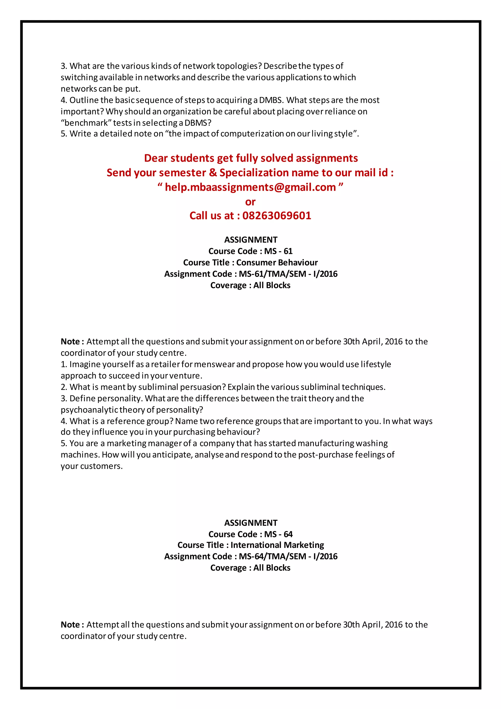 3. What are the various kindsof network topologies? Describethe typesof
switchingavailable innetworks anddescribe the various applications towhich
networks canbe put.
4. Outline the basicsequence of stepstoacquiringaDMBS. What stepsare the most
important?Why shouldanorganization be careful aboutplacingoverreliance on
“benchmark”testsinselectingaDBMS?
5. Write a detailed note on“the impactof computerizationonourlivingstyle”.
Dear students get fully solved assignments
Send your semester & Specialization name to our mail id :
“ help.mbaassignments@gmail.com ”
or
Call us at : 08263069601
ASSIGNMENT
Course Code : MS - 61
Course Title : Consumer Behaviour
Assignment Code : MS-61/TMA/SEM - I/2016
Coverage : All Blocks
Note : Attemptall the questions andsubmityourassignmentonorbefore 30th April, 2016 to the
coordinatorof your study centre.
1. Imagine yourself asaretailerformenswearandpropose how youwoulduse lifestyle
approach to succeed inyourventure.
2. What is meantby subliminal persuasion? Explainthe various subliminal techniques.
3. Define personality. Whatare the differences betweenthe traittheory andthe
psychoanalytictheory of personality?
4. What is a reference group?Name tworeference groupsthatare importantto you. Inwhat ways
do they influence youinyourpurchasingbehaviour?
5. You are a marketingmanagerof a company that hasstartedmanufacturingwashing
machines. How will youanticipate, analyseandrespond tothe post-purchase feelings of
your customers.
ASSIGNMENT
Course Code : MS - 64
Course Title : International Marketing
Assignment Code : MS-64/TMA/SEM - I/2016
Coverage : All Blocks
Note : Attemptall the questions andsubmityourassignmentonorbefore 30th April, 2016 to the
coordinatorof your study centre.
 