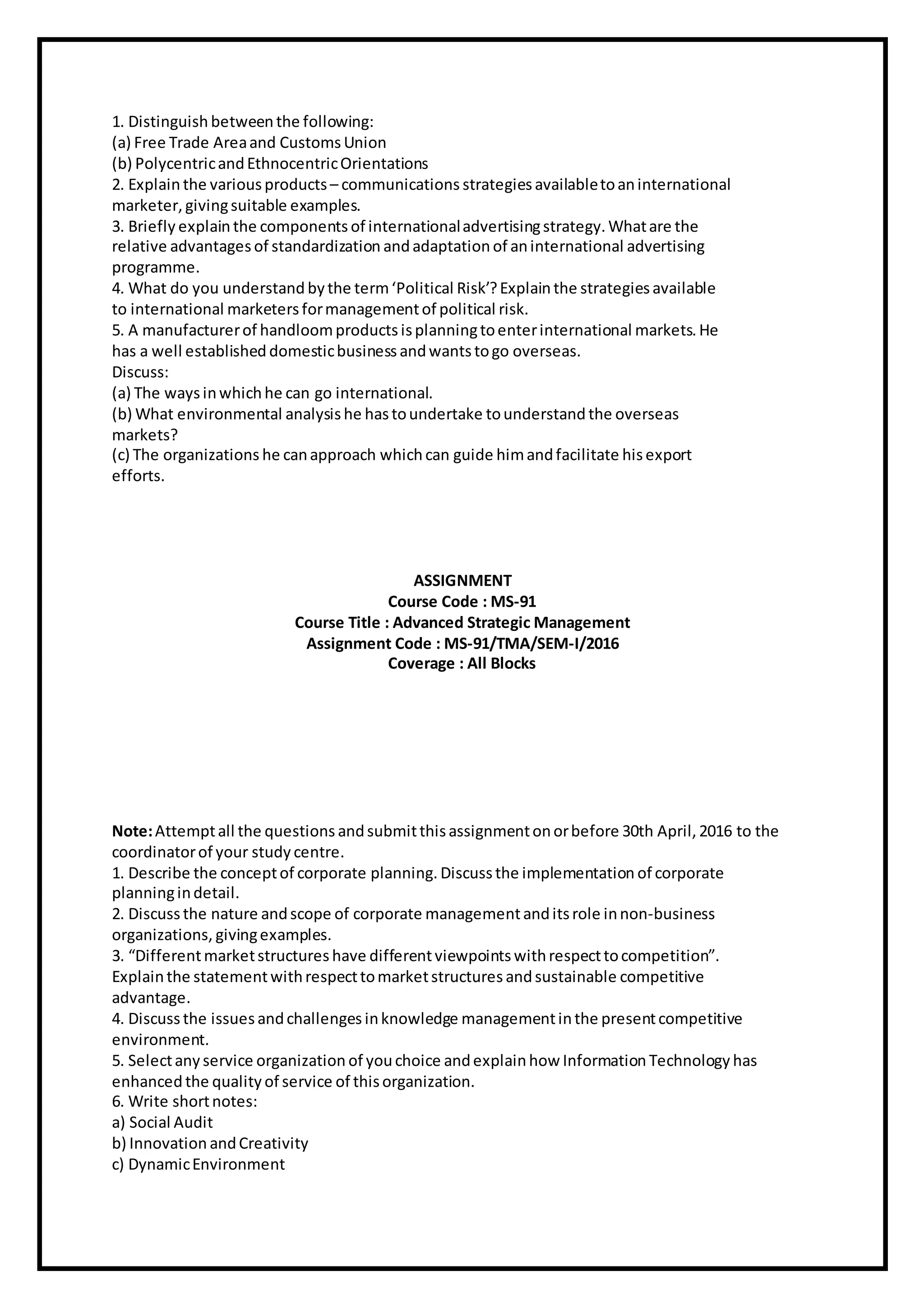 1. Distinguish betweenthe following:
(a) Free Trade Areaand Customs Union
(b) PolycentricandEthnocentricOrientations
2. Explainthe various products – communications strategiesavailabletoaninternational
marketer, givingsuitable examples.
3. Briefly explainthe components of internationaladvertisingstrategy. Whatare the
relative advantages of standardization andadaptation of aninternational advertising
programme.
4. What do you understand bythe term‘Political Risk’?Explainthe strategiesavailable
to international marketers formanagementof political risk.
5. A manufacturerof handloomproducts isplanningtoenterinternational markets. He
has a well established domesticbusiness andwantstogo overseas.
Discuss:
(a) The waysinwhichhe can go international.
(b) What environmental analysishe hastoundertake tounderstand the overseas
markets?
(c) The organizations he canapproach whichcan guide himandfacilitate hisexport
efforts.
ASSIGNMENT
Course Code : MS-91
Course Title : Advanced Strategic Management
Assignment Code : MS-91/TMA/SEM-I/2016
Coverage : All Blocks
Note:Attemptall the questions andsubmitthisassignmentonorbefore 30th April, 2016 to the
coordinatorof your study centre.
1. Describe the conceptof corporate planning. Discuss the implementation of corporate
planningindetail.
2. Discuss the nature andscope of corporate managementanditsrole innon-business
organizations, givingexamples.
3. “Differentmarketstructures have differentviewpoints withrespecttocompetition”.
Explainthe statementwithrespecttomarketstructures andsustainable competitive
advantage.
4. Discuss the issuesandchallenges inknowledge managementinthe presentcompetitive
environment.
5. Selectany service organization of youchoice andexplainhow Information Technology has
enhanced the quality of service of thisorganization.
6. Write shortnotes:
a) Social Audit
b) Innovation andCreativity
c) DynamicEnvironment
 