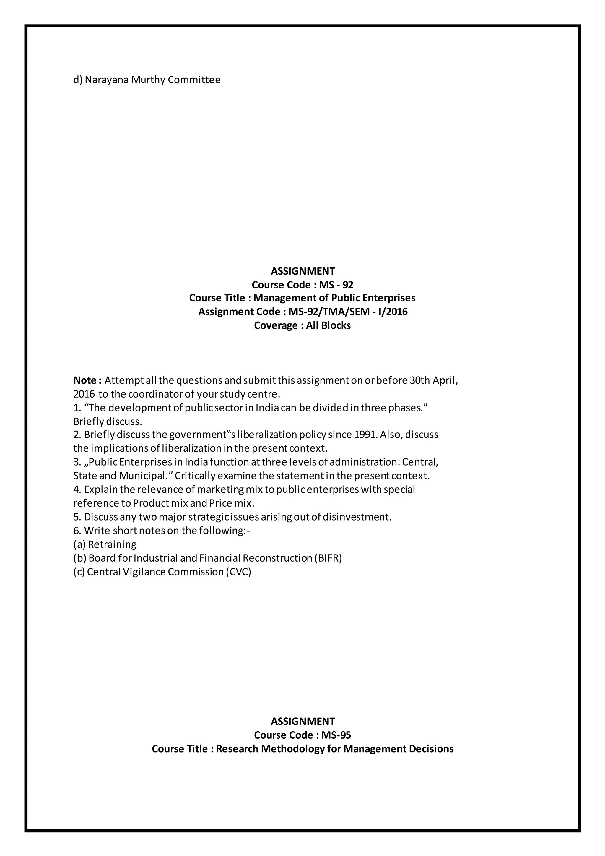 d) Narayana Murthy Committee
ASSIGNMENT
Course Code : MS - 92
Course Title : Management of Public Enterprises
Assignment Code : MS-92/TMA/SEM - I/2016
Coverage : All Blocks
Note : Attemptall the questions andsubmitthisassignmentonorbefore 30th April,
2016 to the coordinatorof yourstudy centre.
1. “The development of publicsectorinIndiacan be divided inthree phases.”
Briefly discuss.
2. Briefly discuss the government‟s liberalization policy since 1991.Also, discuss
the implications of liberalization inthe presentcontext.
3. „PublicEnterprises inIndiafunction atthree levelsof administration:Central,
State and Municipal.”Criticallyexamine the statementinthe presentcontext.
4. Explainthe relevance of marketingmix topublicenterprises withspecial
reference toProductmix andPrice mix.
5. Discuss any twomajor strategicissues arisingoutof disinvestment.
6. Write shortnoteson the following:-
(a) Retraining
(b) Board forIndustrial andFinancial Reconstruction (BIFR)
(c) Central Vigilance Commission (CVC)
ASSIGNMENT
Course Code : MS-95
Course Title : Research Methodology for Management Decisions
 