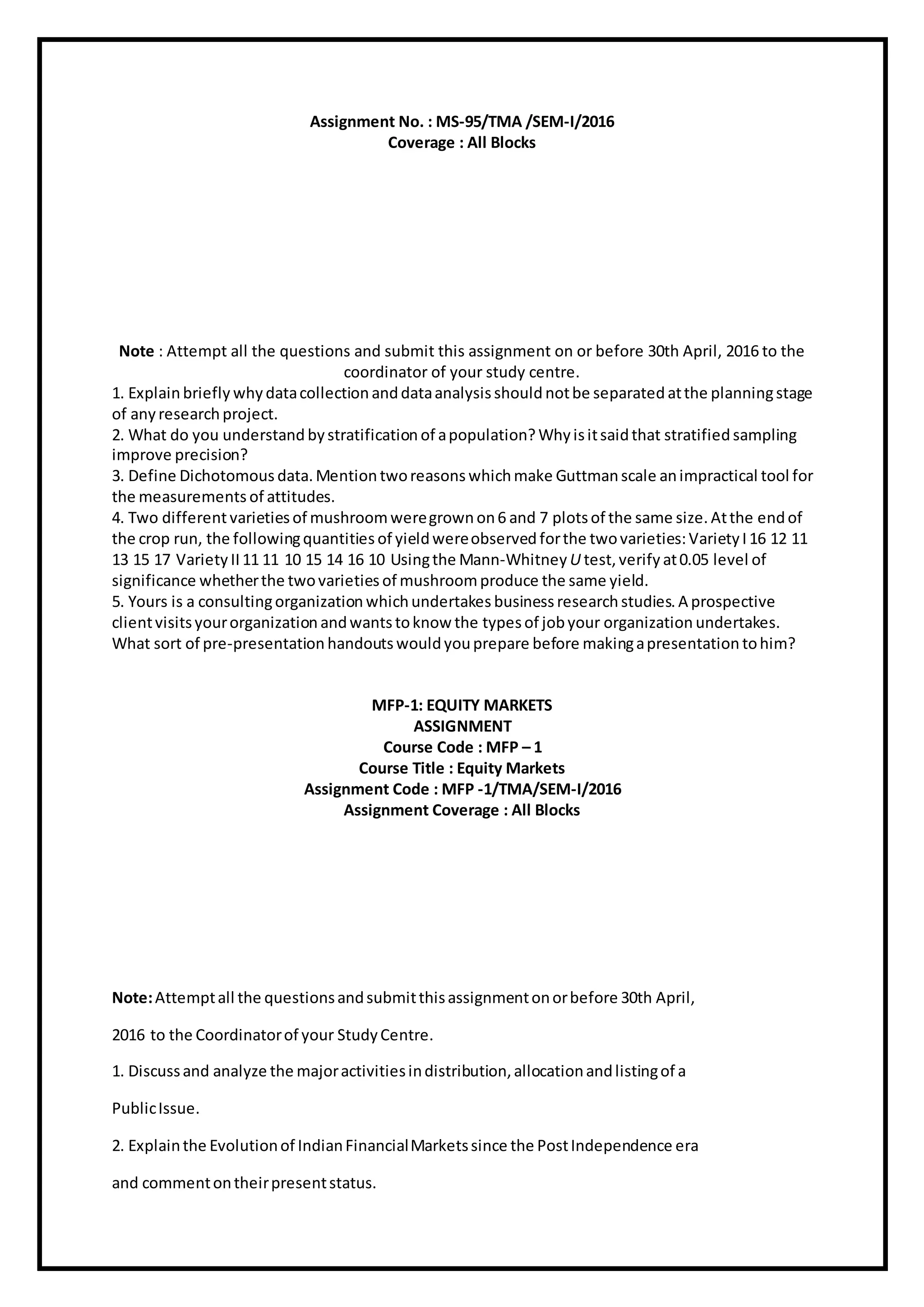 Assignment No. : MS-95/TMA /SEM-I/2016
Coverage : All Blocks
Note : Attempt all the questions and submit this assignment on or before 30th April, 2016 to the
coordinator of your study centre.
1. Explainbriefly why datacollection anddataanalysis should notbe separated atthe planningstage
of anyresearch project.
2. What do you understand bystratification of apopulation? Whyisitsaidthat stratified sampling
improve precision?
3. Define Dichotomous data. Mention tworeasons whichmake Guttmanscale animpractical tool for
the measurements of attitudes.
4. Two differentvarietiesof mushroomweregrownon6 and 7 plotsof the same size. Atthe endof
the crop run, the followingquantities of yieldwereobserved forthe twovarieties:VarietyI 16 12 11
13 15 17 Variety II11 11 10 15 14 16 10 Usingthe Mann-Whitney U test, verify at0.05 level of
significance whetherthe twovarieties of mushroomproduce the same yield.
5. Yours is a consultingorganization whichundertakes business research studies. A prospective
clientvisitsyourorganization andwantstoknow the typesof jobyour organization undertakes.
What sort of pre-presentation handouts would youprepare before makingapresentation tohim?
MFP-1: EQUITY MARKETS
ASSIGNMENT
Course Code : MFP – 1
Course Title : Equity Markets
Assignment Code : MFP -1/TMA/SEM-I/2016
Assignment Coverage : All Blocks
Note:Attemptall the questionsandsubmitthisassignmentonorbefore 30th April,
2016 to the Coordinatorof your StudyCentre.
1. Discussand analyze the majoractivitiesindistribution,allocationandlistingof a
PublicIssue.
2. Explainthe Evolutionof IndianFinancialMarketssince the PostIndependence era
and commentontheirpresentstatus.
 