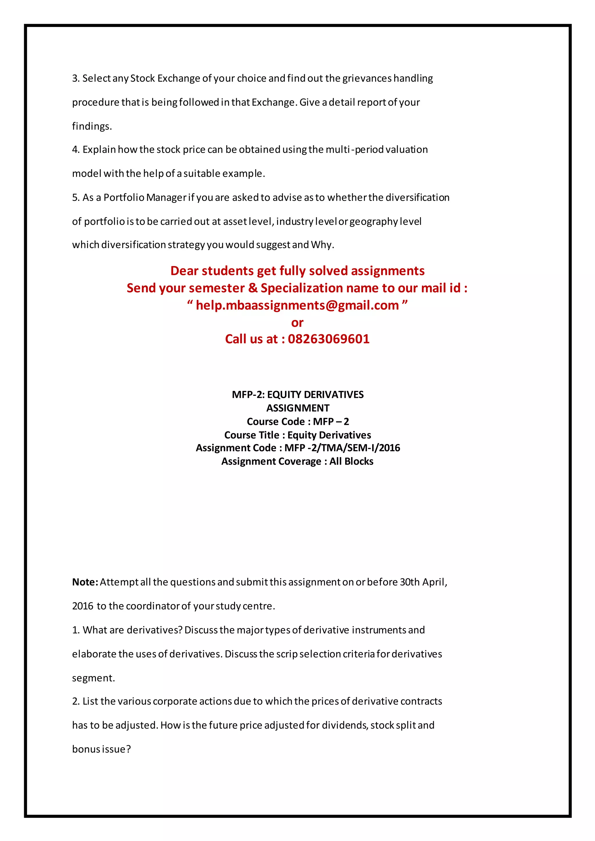 3. SelectanyStock Exchange of your choice andfindout the grievanceshandling
procedure thatis beingfollowedinthatExchange.Give adetail reportof your
findings.
4. Explainhowthe stock price can be obtainedusingthe multi-periodvaluation
model withthe helpof asuitable example.
5. As a PortfolioManagerif youare askedto advise asto whetherthe diversification
of portfolioistobe carriedout at assetlevel,industrylevelorgeographylevel
whichdiversificationstrategyyouwouldsuggestandWhy.
Dear students get fully solved assignments
Send your semester & Specialization name to our mail id :
“ help.mbaassignments@gmail.com ”
or
Call us at : 08263069601
MFP-2: EQUITY DERIVATIVES
ASSIGNMENT
Course Code : MFP – 2
Course Title : Equity Derivatives
Assignment Code : MFP -2/TMA/SEM-I/2016
Assignment Coverage : All Blocks
Note:Attemptall the questionsandsubmitthisassignmentonorbefore 30th April,
2016 to the coordinatorof yourstudycentre.
1. What are derivatives?Discussthe majortypesof derivative instrumentsand
elaborate the usesof derivatives.Discussthe scripselectioncriteriaforderivatives
segment.
2. List the variouscorporate actionsdue to whichthe pricesof derivative contracts
has to be adjusted.Howisthe future price adjustedfor dividends,stocksplitand
bonusissue?
 