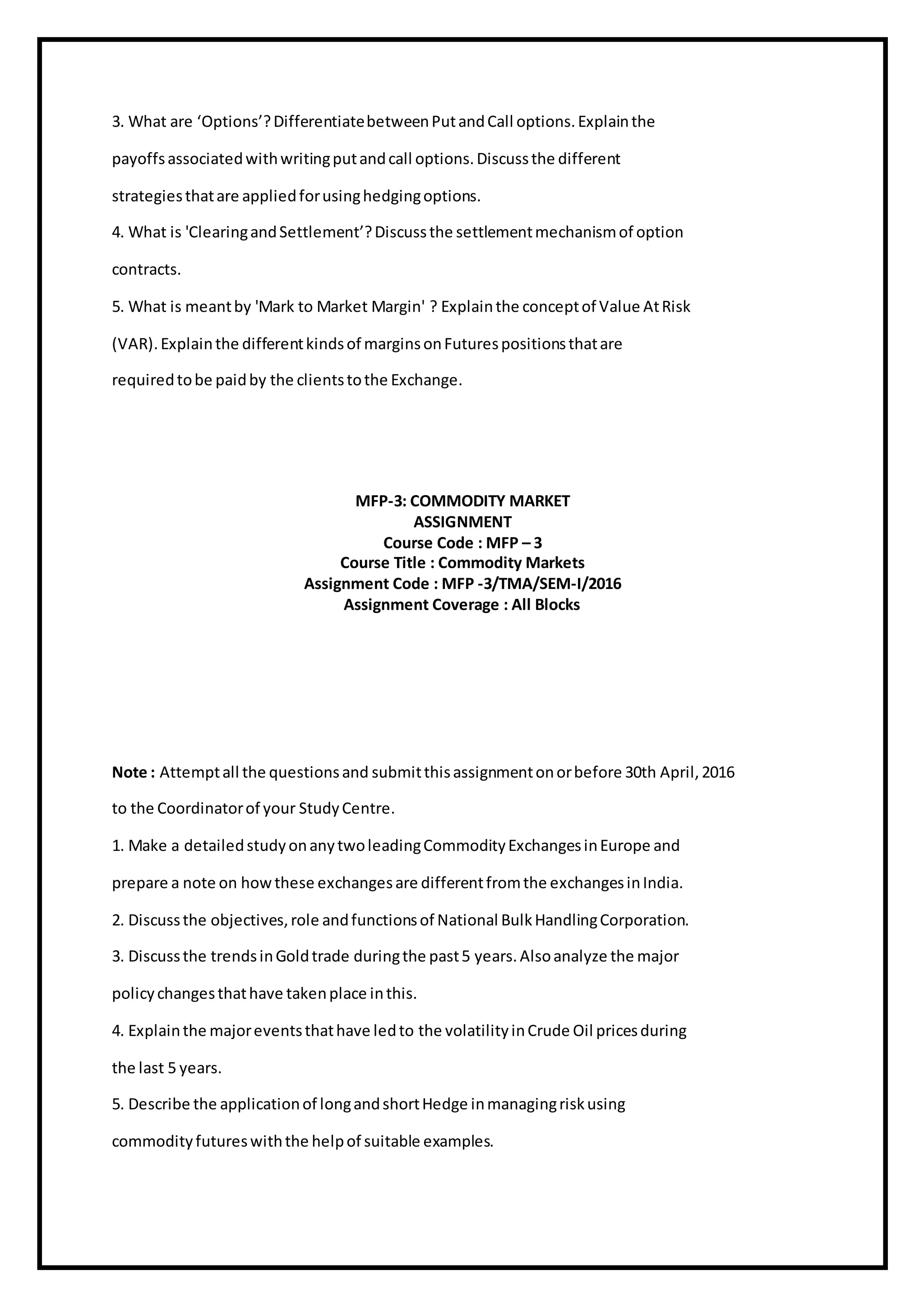 3. What are ‘Options’?DifferentiatebetweenPutandCall options.Explainthe
payoffsassociatedwithwritingputandcall options.Discussthe different
strategiesthatare appliedforusinghedgingoptions.
4. What is 'ClearingandSettlement’?Discussthe settlementmechanismof option
contracts.
5. What is meantby 'Mark to Market Margin' ? Explainthe conceptof Value AtRisk
(VAR).Explainthe differentkindsof marginsonFuturespositionsthatare
requiredtobe paidby the clientstothe Exchange.
MFP-3: COMMODITY MARKET
ASSIGNMENT
Course Code : MFP – 3
Course Title : Commodity Markets
Assignment Code : MFP -3/TMA/SEM-I/2016
Assignment Coverage : All Blocks
Note : Attemptall the questionsand submitthisassignmentonorbefore 30th April,2016
to the Coordinatorof your StudyCentre.
1. Make a detailedstudyonanytwoleadingCommodityExchangesinEurope and
prepare a note on howthese exchangesare differentfromthe exchangesinIndia.
2. Discussthe objectives,role andfunctionsof National BulkHandlingCorporation.
3. Discussthe trendsinGoldtrade duringthe past5 years.Alsoanalyze the major
policychangesthathave takenplace inthis.
4. Explainthe majoreventsthathave ledto the volatilityinCrude Oil pricesduring
the last 5 years.
5. Describe the applicationof longandshortHedge inmanagingriskusing
commodityfutureswiththe helpof suitable examples.
 