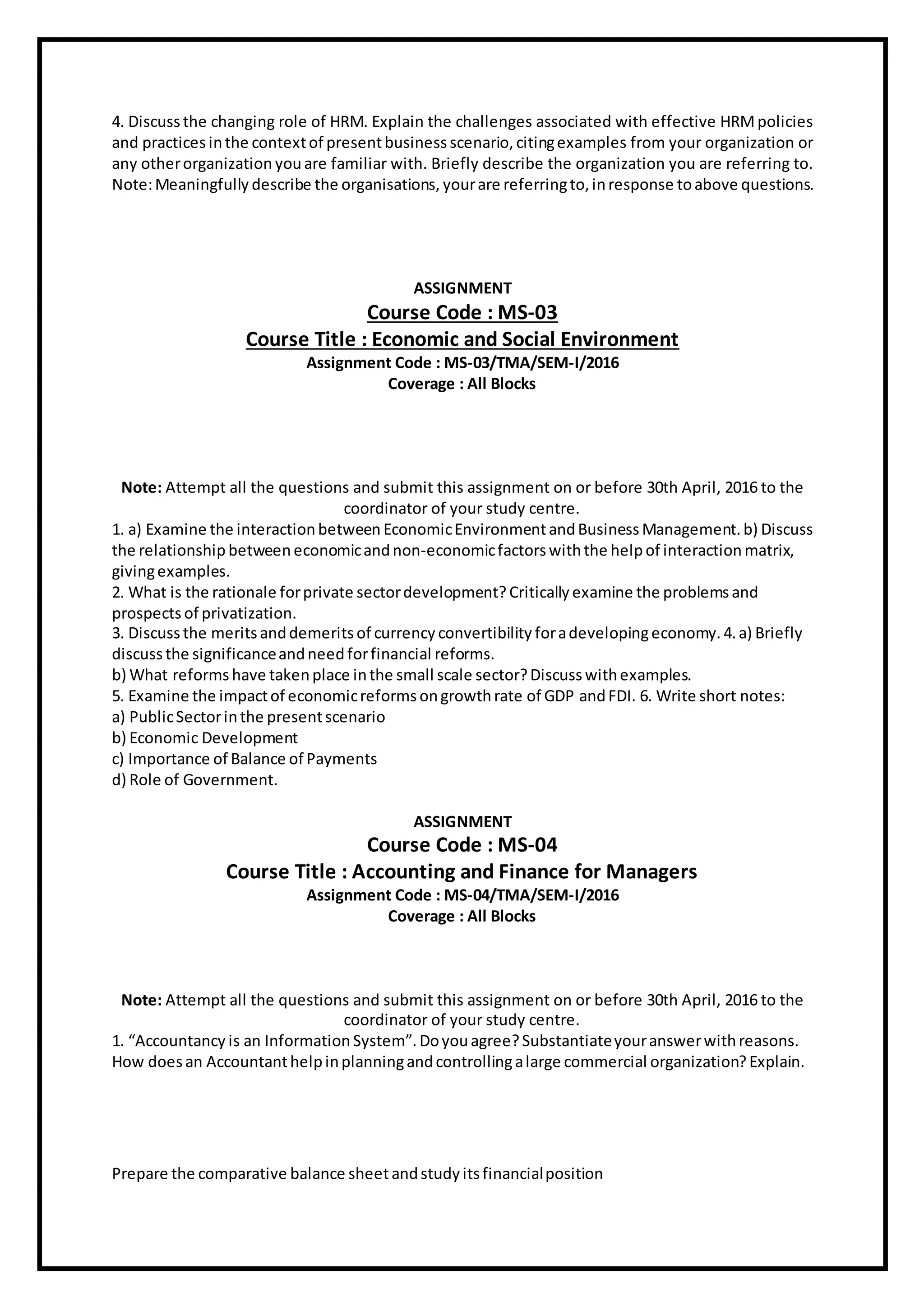 4. Discuss the changing role of HRM. Explain the challenges associated with effective HRMpolicies
and practices inthe contextof presentbusiness scenario, citingexamples from your organization or
any otherorganization youare familiar with. Briefly describe the organization you are referring to.
Note:Meaningfully describe the organisations, yourare referringto, inresponse toabove questions.
ASSIGNMENT
Course Code : MS-03
Course Title : Economic and Social Environment
Assignment Code : MS-03/TMA/SEM-I/2016
Coverage : All Blocks
Note: Attempt all the questions and submit this assignment on or before 30th April, 2016 to the
coordinator of your study centre.
1. a) Examine the interaction between EconomicEnvironmentandBusiness Management.b) Discuss
the relationship betweeneconomicandnon-economicfactorswiththe helpof interaction matrix,
givingexamples.
2. What is the rationale forprivate sectordevelopment? Critically examine the problems and
prospects of privatization.
3. Discuss the meritsanddemerits of currency convertibility foradevelopingeconomy. 4.a) Briefly
discussthe significanceandneedforfinancial reforms.
b) What reforms have takenplace inthe small scale sector?Discuss withexamples.
5. Examine the impactof economicreforms ongrowthrate of GDP andFDI. 6. Write short notes:
a) PublicSectorinthe presentscenario
b) Economic Development
c) Importance of Balance of Payments
d) Role of Government.
ASSIGNMENT
Course Code : MS-04
Course Title : Accounting and Finance for Managers
Assignment Code : MS-04/TMA/SEM-I/2016
Coverage : All Blocks
Note: Attempt all the questions and submit this assignment on or before 30th April, 2016 to the
coordinator of your study centre.
1. “Accountancy is an Information System”. Doyouagree?Substantiateyouranswerwithreasons.
How doesan Accountanthelpinplanningandcontrollingalarge commercial organization? Explain.
Prepare the comparative balance sheetandstudy itsfinancialposition
 