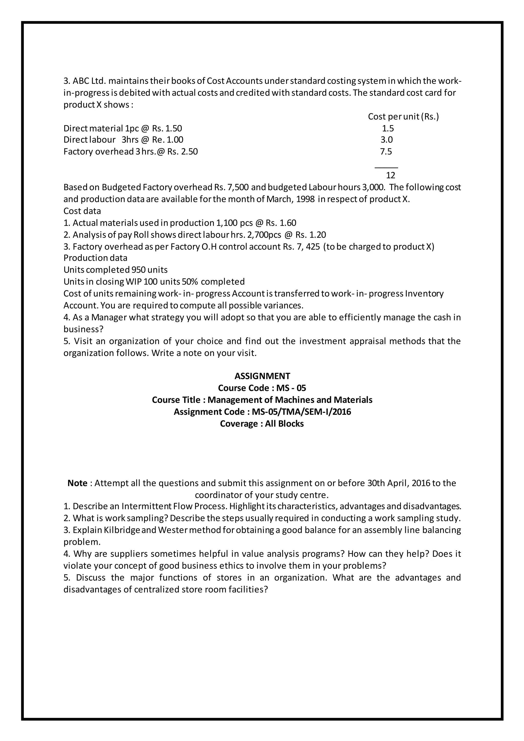 3. ABC Ltd. maintains theirbooksof CostAccounts understandardcostingsysteminwhichthe work-
in-progress isdebited withactual costsandcredited withstandard costs. The standard cost card for
productX shows :
Cost perunit(Rs.)
Directmaterial 1pc @ Rs. 1.50 1.5
Directlabour 3hrs @ Re. 1.00 3.0
Factory overhead 3hrs.@ Rs. 2.50 7.5
_____
12
Basedon Budgeted Factory overhead Rs. 7,500 andbudgeted Labourhours3,000. The followingcost
and production dataare available forthe monthof March, 1998 inrespectof productX.
Cost data
1. Actual materialsusedinproduction 1,100 pcs @ Rs. 1.60
2. Analysis of payRoll showsdirectlabourhrs. 2,700pcs @ Rs. 1.20
3. Factory overhead asper Factory O.H control account Rs. 7, 425 (tobe chargedto productX)
Production data
Unitscompleted 950 units
Unitsin closingWIP100 units50% completed
Cost of unitsremainingwork- in- progress Accountistransferred towork- in- progress Inventory
Account. You are required tocompute all possible variances.
4. As a Manager what strategy you will adopt so that you are able to efficiently manage the cash in
business?
5. Visit an organization of your choice and find out the investment appraisal methods that the
organization follows. Write a note on your visit.
ASSIGNMENT
Course Code : MS - 05
Course Title : Management of Machines and Materials
Assignment Code : MS-05/TMA/SEM-I/2016
Coverage : All Blocks
Note : Attempt all the questions and submit this assignment on or before 30th April, 2016 to the
coordinator of your study centre.
1. Describe an IntermittentFlow Process. Highlightitscharacteristics, advantagesanddisadvantages.
2. What is worksampling?Describe the stepsusually required in conducting a work sampling study.
3. ExplainKilbridgeandWestermethodforobtaininga good balance for an assembly line balancing
problem.
4. Why are suppliers sometimes helpful in value analysis programs? How can they help? Does it
violate your concept of good business ethics to involve them in your problems?
5. Discuss the major functions of stores in an organization. What are the advantages and
disadvantages of centralized store room facilities?
 