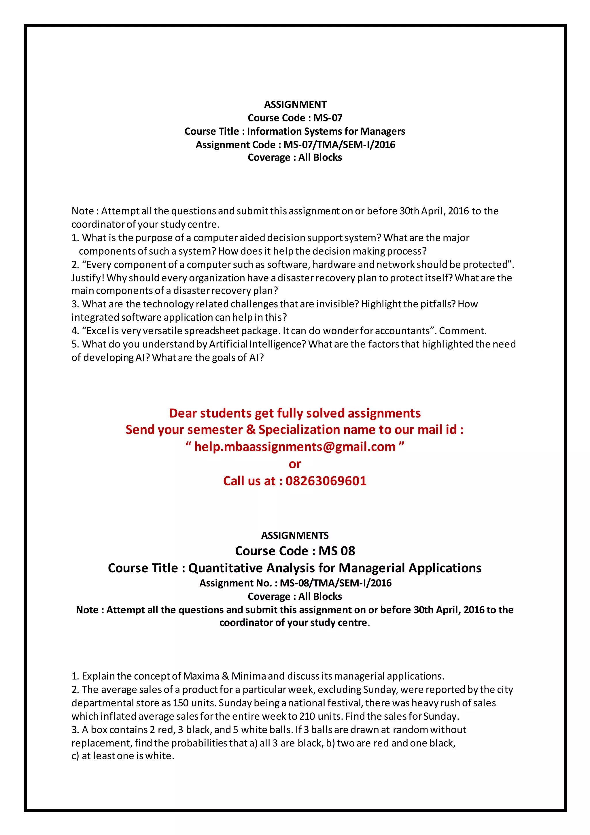 ASSIGNMENT
Course Code : MS-07
Course Title : Information Systems for Managers
Assignment Code : MS-07/TMA/SEM-I/2016
Coverage : All Blocks
Note : Attemptall the questions andsubmitthisassignmentonor before 30thApril, 2016 to the
coordinatorof your study centre.
1. What is the purpose of a computeraideddecision supportsystem?Whatare the major
components of sucha system?How does it helpthe decision makingprocess?
2. “Every componentof a computersuchas software, hardware andnetwork should be protected”.
Justify!Why shouldevery organization have adisasterrecovery plantoprotectitself?Whatare the
maincomponents of a disasterrecovery plan?
3. What are the technology relatedchallengesthatare invisible? Highlightthe pitfalls?How
integratedsoftware application canhelpinthis?
4. “Excel is very versatile spreadsheetpackage. Itcan do wonderforaccountants”. Comment.
5. What do you understand byArtificialIntelligence?Whatare the factorsthat highlighted the need
of developingAI?Whatare the goalsof AI?
Dear students get fully solved assignments
Send your semester & Specialization name to our mail id :
“ help.mbaassignments@gmail.com ”
or
Call us at : 08263069601
ASSIGNMENTS
Course Code : MS 08
Course Title : Quantitative Analysis for Managerial Applications
Assignment No. : MS-08/TMA/SEM-I/2016
Coverage : All Blocks
Note : Attempt all the questions and submit this assignment on or before 30th April, 2016 to the
coordinator of your study centre.
1. Explainthe conceptof Maxima & Minimaand discuss itsmanagerial applications.
2. The average salesof a productfor a particularweek, excludingSunday, were reported bythe city
departmental store as150 units. Sunday beinganational festival, there washeavy rushof sales
whichinflated average salesforthe entire week to210 units. Findthe salesforSunday.
3. A box contains 2 red, 3 black, and5 white balls. If 3 ballsare drawnat randomwithout
replacement, findthe probabilities thata) all 3 are black, b) twoare red andone black,
c) at leastone iswhite.
 