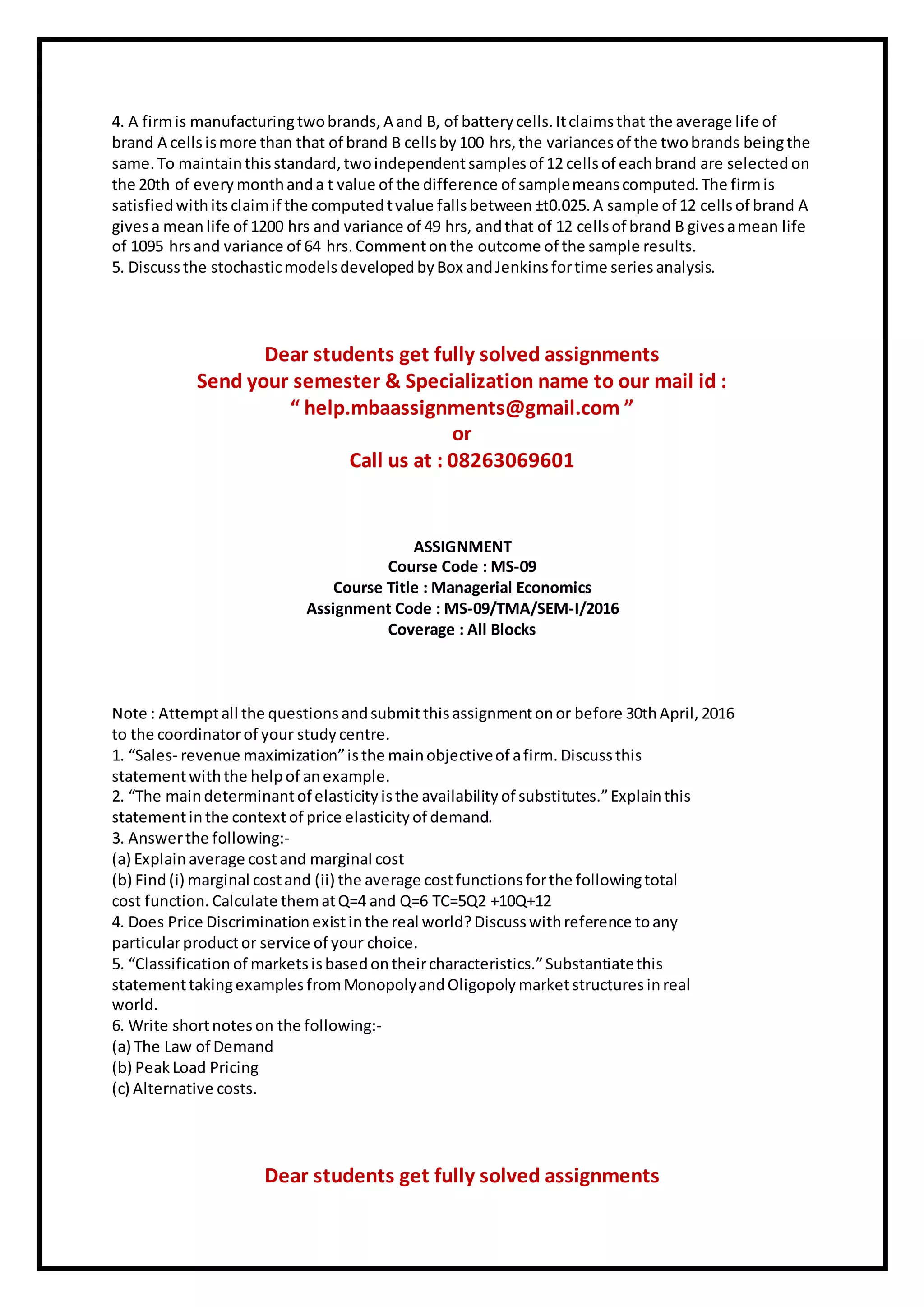 4. A firmis manufacturingtwobrands, A and B, of battery cells. Itclaimsthat the average life of
brand A cellsismore than that of brand B cellsby100 hrs, the variances of the twobrands beingthe
same. To maintainthisstandard, twoindependentsamplesof 12 cellsof eachbrand are selected on
the 20th of every monthanda t value of the difference of samplemeanscomputed. The firmis
satisfied withitsclaimif the computed tvalue fallsbetween ±t0.025.A sample of 12 cellsof brand A
givesa meanlife of 1200 hrs and variance of 49 hrs, andthat of 12 cellsof brand B givesamean life
of 1095 hrsand variance of 64 hrs. Commentonthe outcome of the sample results.
5. Discuss the stochasticmodels developed byBox andJenkins fortime series analysis.
Dear students get fully solved assignments
Send your semester & Specialization name to our mail id :
“ help.mbaassignments@gmail.com ”
or
Call us at : 08263069601
ASSIGNMENT
Course Code : MS-09
Course Title : Managerial Economics
Assignment Code : MS-09/TMA/SEM-I/2016
Coverage : All Blocks
Note : Attemptall the questions andsubmitthisassignmentonor before 30thApril, 2016
to the coordinatorof your study centre.
1. “Sales- revenue maximization”isthe mainobjectiveof afirm. Discuss this
statementwiththe helpof anexample.
2. “The maindeterminantof elasticity isthe availability of substitutes.”Explainthis
statementinthe contextof price elasticity of demand.
3. Answerthe following:-
(a) Explainaverage costand marginal cost
(b) Find(i) marginal costand (ii) the average costfunctions forthe followingtotal
cost function. Calculate thematQ=4 and Q=6 TC=5Q2 +10Q+12
4. Does Price Discrimination existinthe real world?Discusswithreference toany
particularproductor service of your choice.
5. “Classification of marketsisbasedontheircharacteristics.”Substantiatethis
statementtakingexamples fromMonopolyandOligopoly marketstructures inreal
world.
6. Write shortnoteson the following:-
(a) The Law of Demand
(b) Peak Load Pricing
(c) Alternative costs.
Dear students get fully solved assignments
 