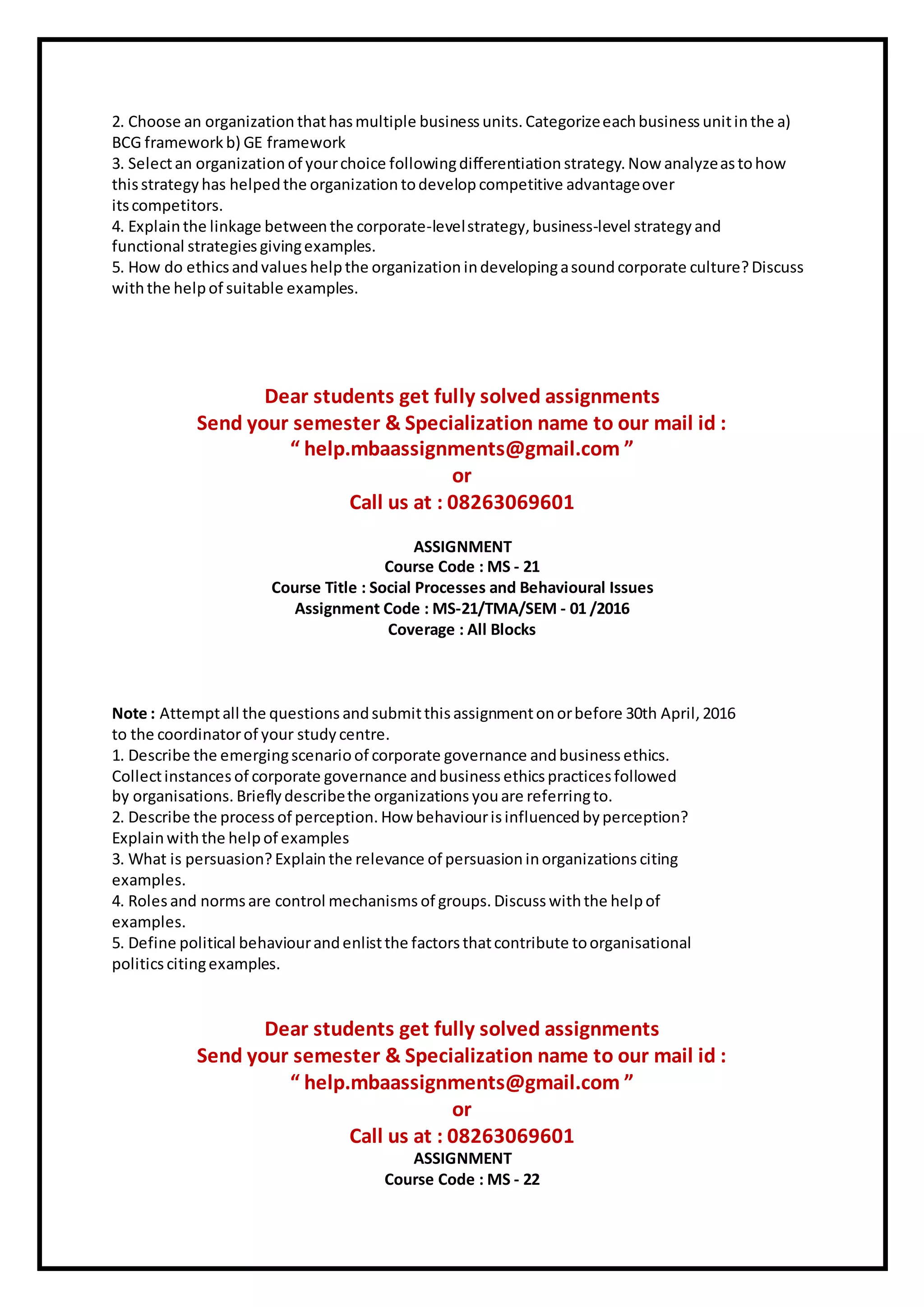 2. Choose an organization thathasmultiple business units. Categorizeeachbusiness unitinthe a)
BCG framework b) GE framework
3. Selectan organization of yourchoice followingdifferentiation strategy. Now analyzeastohow
thisstrategy has helpedthe organization todevelop competitive advantageover
itscompetitors.
4. Explainthe linkage betweenthe corporate-levelstrategy, business-level strategy and
functional strategies givingexamples.
5. How do ethicsandvalueshelpthe organization indevelopingasoundcorporate culture?Discuss
withthe helpof suitable examples.
Dear students get fully solved assignments
Send your semester & Specialization name to our mail id :
“ help.mbaassignments@gmail.com ”
or
Call us at : 08263069601
ASSIGNMENT
Course Code : MS - 21
Course Title : Social Processes and Behavioural Issues
Assignment Code : MS-21/TMA/SEM - 01 /2016
Coverage : All Blocks
Note : Attemptall the questions andsubmitthisassignmentonorbefore 30th April, 2016
to the coordinatorof your study centre.
1. Describe the emergingscenarioof corporate governance andbusiness ethics.
Collectinstances of corporate governance andbusiness ethicspractices followed
by organisations. Briefly describethe organizations youare referringto.
2. Describe the process of perception. How behaviourisinfluenced byperception?
Explainwiththe helpof examples
3. What is persuasion? Explainthe relevance of persuasion inorganizations citing
examples.
4. Roles and normsare control mechanisms of groups. Discuss withthe helpof
examples.
5. Define political behaviourandenlistthe factorsthatcontribute toorganisational
politicscitingexamples.
Dear students get fully solved assignments
Send your semester & Specialization name to our mail id :
“ help.mbaassignments@gmail.com ”
or
Call us at : 08263069601
ASSIGNMENT
Course Code : MS - 22
 
