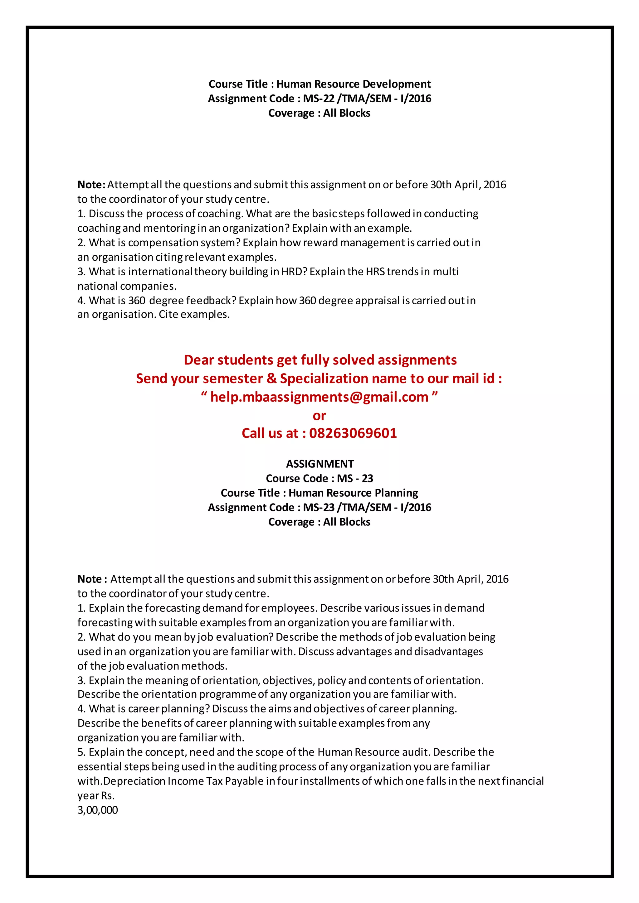 Course Title : Human Resource Development
Assignment Code : MS-22 /TMA/SEM - I/2016
Coverage : All Blocks
Note:Attemptall the questions andsubmitthisassignmentonorbefore 30th April, 2016
to the coordinatorof your study centre.
1. Discuss the process of coaching. What are the basicstepsfollowed inconducting
coachingand mentoringinanorganization? Explainwithanexample.
2. What is compensation system?Explainhow rewardmanagementiscarriedoutin
an organisation citingrelevantexamples.
3. What is internationaltheory buildinginHRD?Explainthe HRStrends in multi
national companies.
4. What is 360 degree feedback?Explainhow 360 degree appraisal iscarriedoutin
an organisation. Cite examples.
Dear students get fully solved assignments
Send your semester & Specialization name to our mail id :
“ help.mbaassignments@gmail.com ”
or
Call us at : 08263069601
ASSIGNMENT
Course Code : MS - 23
Course Title : Human Resource Planning
Assignment Code : MS-23 /TMA/SEM - I/2016
Coverage : All Blocks
Note : Attemptall the questions andsubmitthisassignmentonorbefore 30th April, 2016
to the coordinatorof your study centre.
1. Explainthe forecastingdemandforemployees. Describe variousissues indemand
forecastingwithsuitable examples fromanorganization youare familiarwith.
2. What do you meanbyjob evaluation?Describe the methodsof jobevaluation being
usedinan organization youare familiarwith. Discuss advantages anddisadvantages
of the jobevaluation methods.
3. Explainthe meaningof orientation, objectives, policy andcontents of orientation.
Describe the orientation programmeof anyorganization youare familiarwith.
4. What is careerplanning?Discuss the aimsandobjectives of careerplanning.
Describe the benefits of careerplanningwithsuitableexamplesfromany
organization youare familiarwith.
5. Explainthe concept, needandthe scope of the HumanResource audit. Describe the
essential stepsbeingusedinthe auditingprocess of any organization youare familiar
with.Depreciation Income Tax Payable infourinstallments of whichone fallsinthe nextfinancial
yearRs.
3,00,000
 