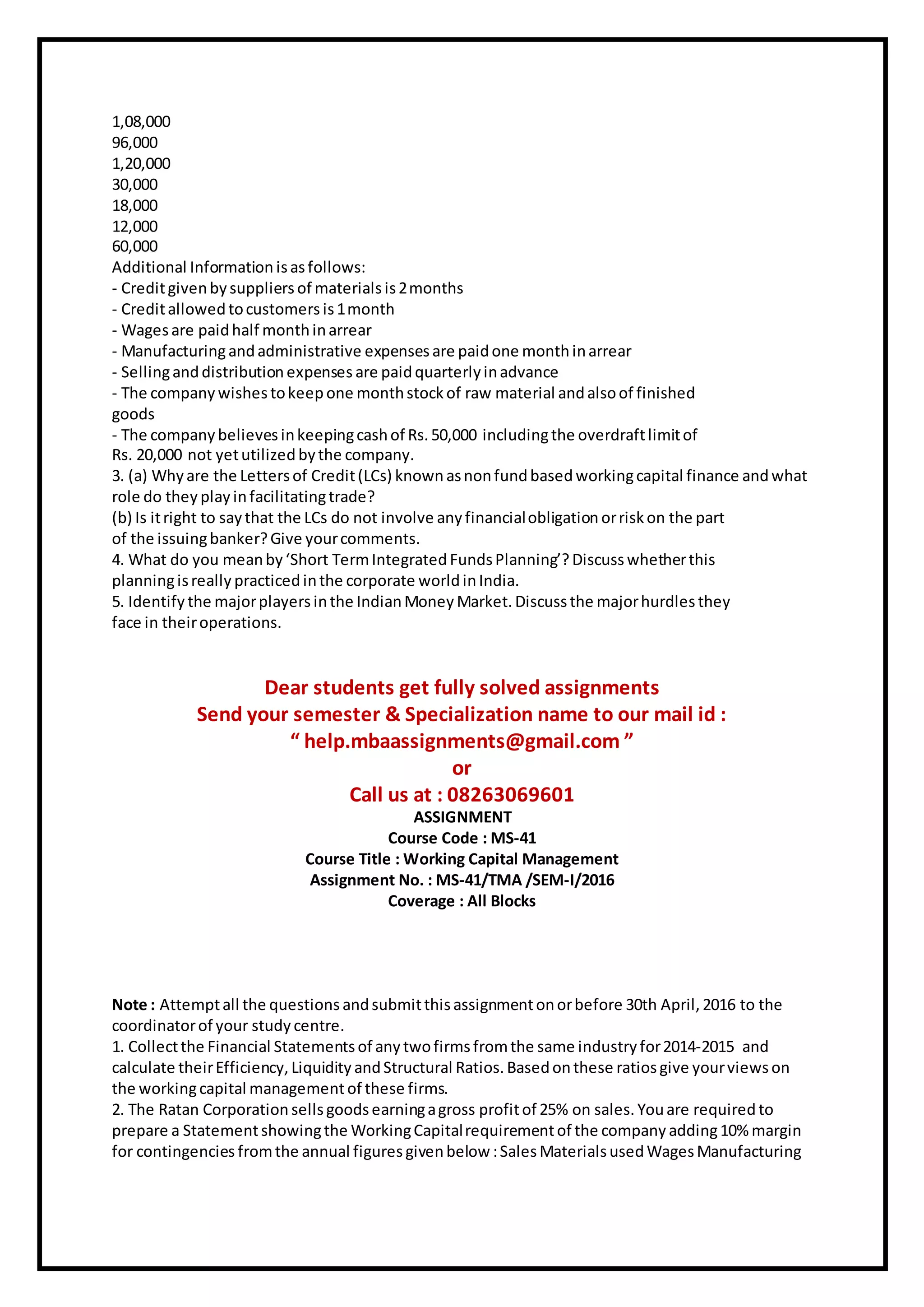1,08,000
96,000
1,20,000
30,000
18,000
12,000
60,000
Additional Information isasfollows:
- Creditgivenbysuppliers of materials is2months
- Creditallowed tocustomers is1month
- Wagesare paidhalf monthinarrear
- Manufacturingandadministrative expenses are paidone monthinarrear
- Sellinganddistribution expenses are paidquarterlyinadvance
- The company wishes tokeepone monthstock of raw material andalsoof finished
goods
- The company believes inkeepingcashof Rs. 50,000 includingthe overdraftlimitof
Rs. 20,000 not yetutilized bythe company.
3. (a) Whyare the Lettersof Credit(LCs) known asnonfundbasedworkingcapital finance andwhat
role do they play infacilitatingtrade?
(b) Is itright to saythat the LCs do not involve any financialobligation orriskon the part
of the issuingbanker?Give yourcomments.
4. What do you meanby‘Short TermIntegrated FundsPlanning’? Discusswhetherthis
planningisreally practicedinthe corporate worldinIndia.
5. Identify the majorplayers inthe IndianMoney Market. Discuss the majorhurdles they
face in theiroperations.
Dear students get fully solved assignments
Send your semester & Specialization name to our mail id :
“ help.mbaassignments@gmail.com ”
or
Call us at : 08263069601
ASSIGNMENT
Course Code : MS-41
Course Title : Working Capital Management
Assignment No. : MS-41/TMA /SEM-I/2016
Coverage : All Blocks
Note : Attemptall the questions andsubmitthisassignmentonorbefore 30th April, 2016 to the
coordinatorof your study centre.
1. Collectthe Financial Statementsof anytwofirms fromthe same industry for2014-2015 and
calculate theirEfficiency, Liquidity andStructural Ratios. Basedonthese ratiosgive yourviewson
the workingcapital managementof these firms.
2. The Ratan Corporation sellsgoodsearningagross profitof 25% on sales. Youare required to
prepare a Statementshowingthe WorkingCapitalrequirementof the company adding10% margin
for contingencies fromthe annual figuresgivenbelow :SalesMaterialsusedWagesManufacturing
 