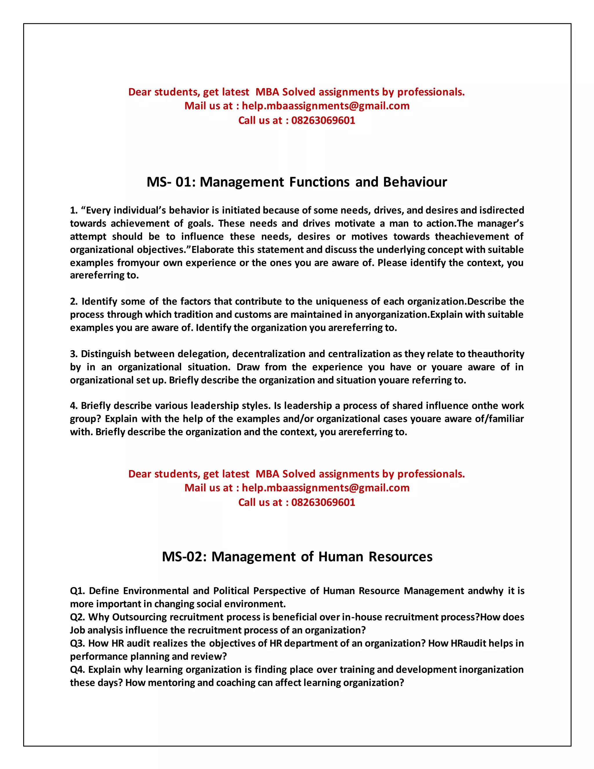 Dear students, get latest MBA Solved assignments by professionals.
Mail us at : help.mbaassignments@gmail.com
Call us at : 08263069601
MS- 01: Management Functions and Behaviour
1. “Every individual’s behavior is initiated because of some needs, drives, and desires and isdirected
towards achievement of goals. These needs and drives motivate a man to action.The manager’s
attempt should be to influence these needs, desires or motives towards theachievement of
organizational objectives.”Elaborate this statement and discuss the underlying concept with suitable
examples fromyour own experience or the ones you are aware of. Please identify the context, you
arereferring to.
2. Identify some of the factors that contribute to the uniqueness of each organization.Describe the
process through which tradition and customs are maintained in anyorganization.Explain with suitable
examples you are aware of. Identify the organization you arereferring to.
3. Distinguish between delegation, decentralization and centralization as they relate to theauthority
by in an organizational situation. Draw from the experience you have or youare aware of in
organizational set up. Briefly describe the organization and situation youare referring to.
4. Briefly describe various leadership styles. Is leadership a process of shared influence onthe work
group? Explain with the help of the examples and/or organizational cases youare aware of/familiar
with. Briefly describe the organization and the context, you arereferring to.
Dear students, get latest MBA Solved assignments by professionals.
Mail us at : help.mbaassignments@gmail.com
Call us at : 08263069601
MS-02: Management of Human Resources
Q1. Define Environmental and Political Perspective of Human Resource Management andwhy it is
more important in changing social environment.
Q2. Why Outsourcing recruitment process is beneficial over in-house recruitment process?How does
Job analysis influence the recruitment process of an organization?
Q3. How HR audit realizes the objectives of HR department of an organization? How HRaudit helps in
performance planning and review?
Q4. Explain why learning organization is finding place over training and development inorganization
these days? How mentoring and coaching can affect learning organization?
 