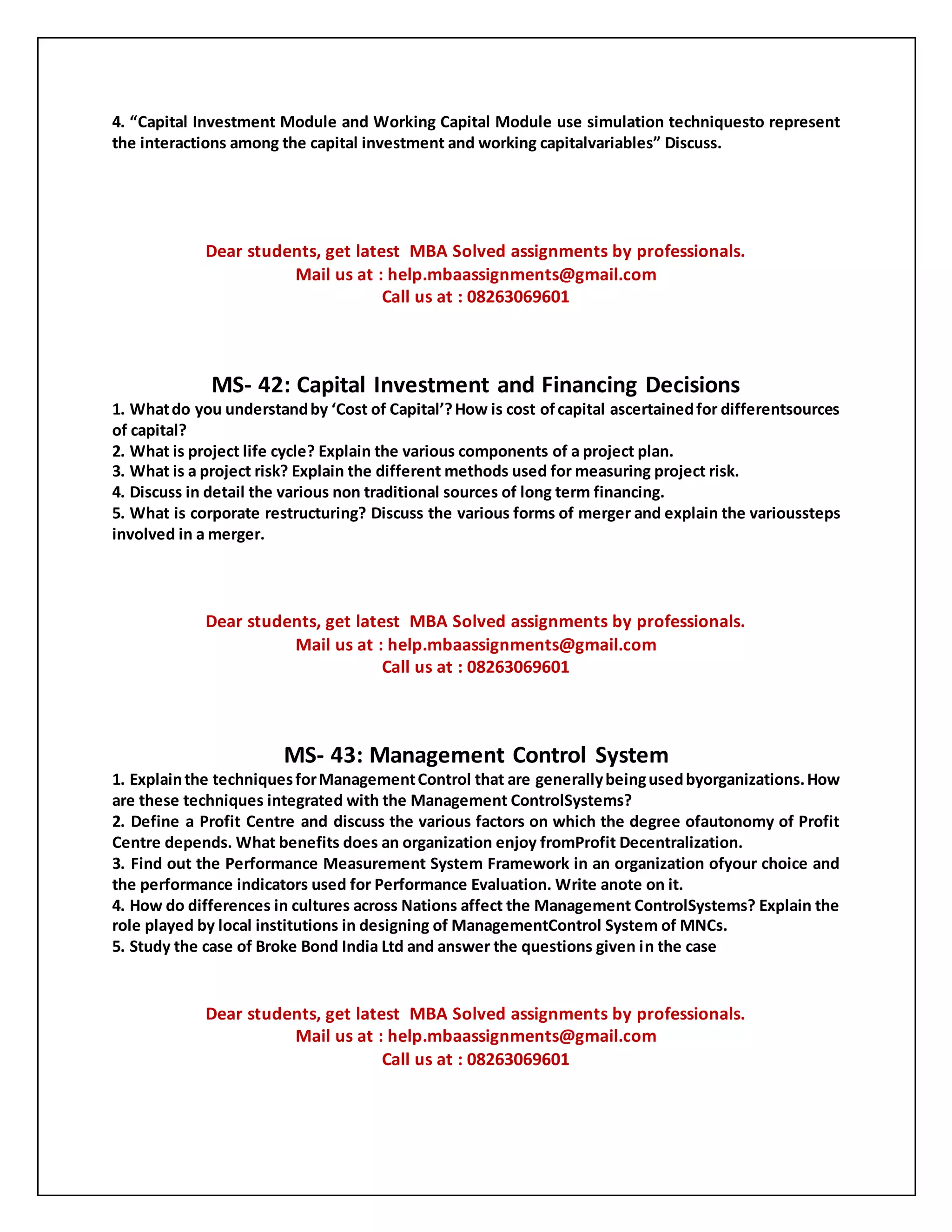 4. “Capital Investment Module and Working Capital Module use simulation techniquesto represent
the interactions among the capital investment and working capitalvariables” Discuss.
Dear students, get latest MBA Solved assignments by professionals.
Mail us at : help.mbaassignments@gmail.com
Call us at : 08263069601
MS- 42: Capital Investment and Financing Decisions
1. Whatdo you understandby ‘Cost of Capital’?How is cost ofcapital ascertainedfor differentsources
of capital?
2. What is project life cycle? Explain the various components of a project plan.
3. What is a project risk? Explain the different methods used for measuring project risk.
4. Discuss in detail the various non traditional sources of long term financing.
5. What is corporate restructuring? Discuss the various forms of merger and explain the varioussteps
involved in a merger.
Dear students, get latest MBA Solved assignments by professionals.
Mail us at : help.mbaassignments@gmail.com
Call us at : 08263069601
MS- 43: Management Control System
1. Explainthe techniquesforManagementControl that are generallybeingusedbyorganizations.How
are these techniques integrated with the Management ControlSystems?
2. Define a Profit Centre and discuss the various factors on which the degree ofautonomy of Profit
Centre depends. What benefits does an organization enjoy fromProfit Decentralization.
3. Find out the Performance Measurement System Framework in an organization ofyour choice and
the performance indicators used for Performance Evaluation. Write anote on it.
4. How do differences in cultures across Nations affect the Management ControlSystems? Explain the
role played by local institutions in designing of ManagementControl System of MNCs.
5. Study the case of Broke Bond India Ltd and answer the questions given in the case
Dear students, get latest MBA Solved assignments by professionals.
Mail us at : help.mbaassignments@gmail.com
Call us at : 08263069601
 