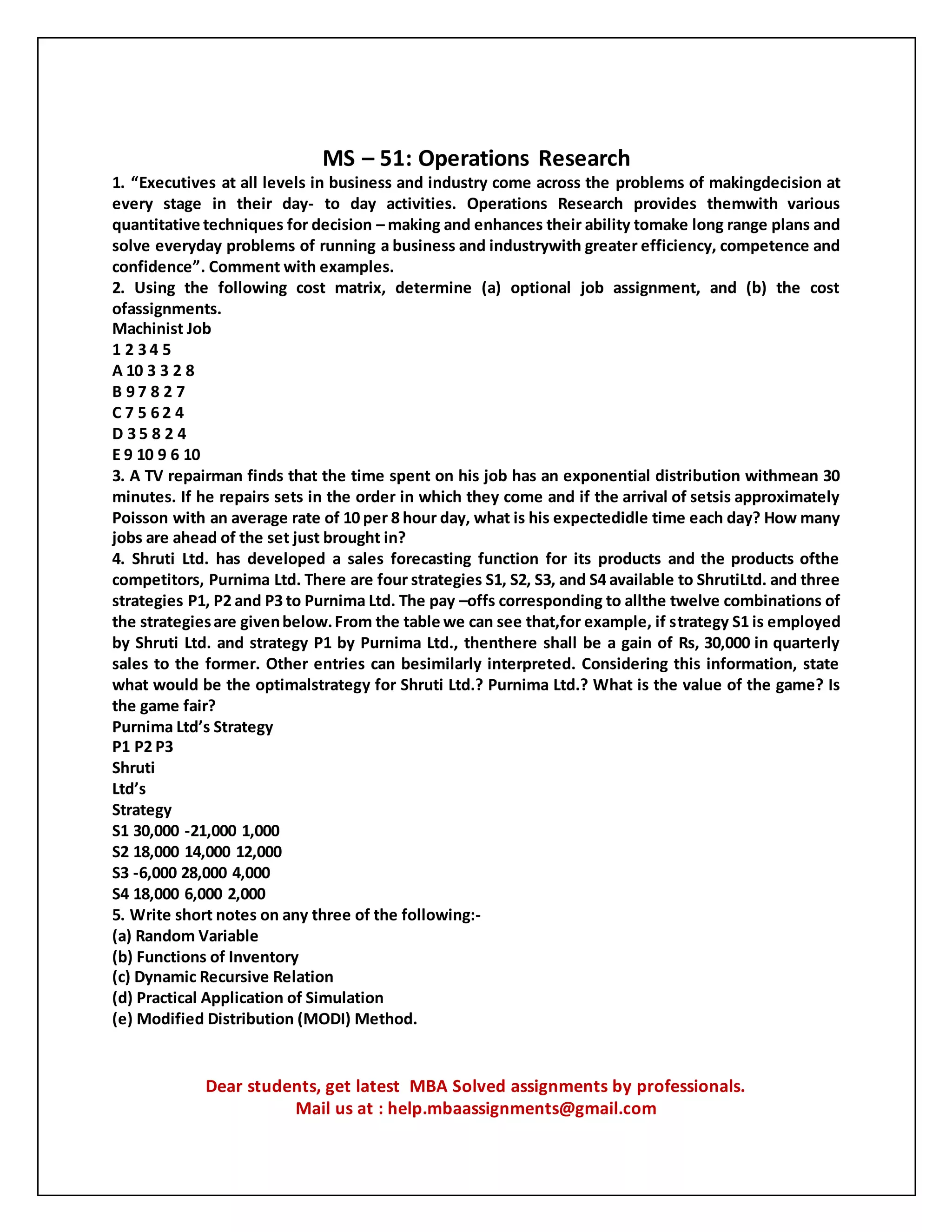 MS – 51: Operations Research
1. “Executives at all levels in business and industry come across the problems of makingdecision at
every stage in their day- to day activities. Operations Research provides themwith various
quantitative techniques for decision – making and enhances their ability tomake long range plans and
solve everyday problems of running a business and industrywith greater efficiency, competence and
confidence”. Comment with examples.
2. Using the following cost matrix, determine (a) optional job assignment, and (b) the cost
ofassignments.
Machinist Job
1 2 3 4 5
A 10 3 3 2 8
B 9 7 8 2 7
C 7 5 6 2 4
D 3 5 8 2 4
E 9 10 9 6 10
3. A TV repairman finds that the time spent on his job has an exponential distribution withmean 30
minutes. If he repairs sets in the order in which they come and if the arrival of setsis approximately
Poisson with an average rate of 10 per 8 hour day, what is his expectedidle time each day? How many
jobs are ahead of the set just brought in?
4. Shruti Ltd. has developed a sales forecasting function for its products and the products ofthe
competitors, Purnima Ltd. There are four strategies S1, S2, S3, and S4 available to ShrutiLtd. and three
strategies P1, P2 and P3 to Purnima Ltd. The pay –offs corresponding to allthe twelve combinations of
the strategiesare givenbelow.From the table we can see that,for example, if strategy S1 is employed
by Shruti Ltd. and strategy P1 by Purnima Ltd., thenthere shall be a gain of Rs, 30,000 in quarterly
sales to the former. Other entries can besimilarly interpreted. Considering this information, state
what would be the optimalstrategy for Shruti Ltd.? Purnima Ltd.? What is the value of the game? Is
the game fair?
Purnima Ltd’s Strategy
P1 P2 P3
Shruti
Ltd’s
Strategy
S1 30,000 -21,000 1,000
S2 18,000 14,000 12,000
S3 -6,000 28,000 4,000
S4 18,000 6,000 2,000
5. Write short notes on any three of the following:-
(a) Random Variable
(b) Functions of Inventory
(c) Dynamic Recursive Relation
(d) Practical Application of Simulation
(e) Modified Distribution (MODI) Method.
Dear students, get latest MBA Solved assignments by professionals.
Mail us at : help.mbaassignments@gmail.com
 