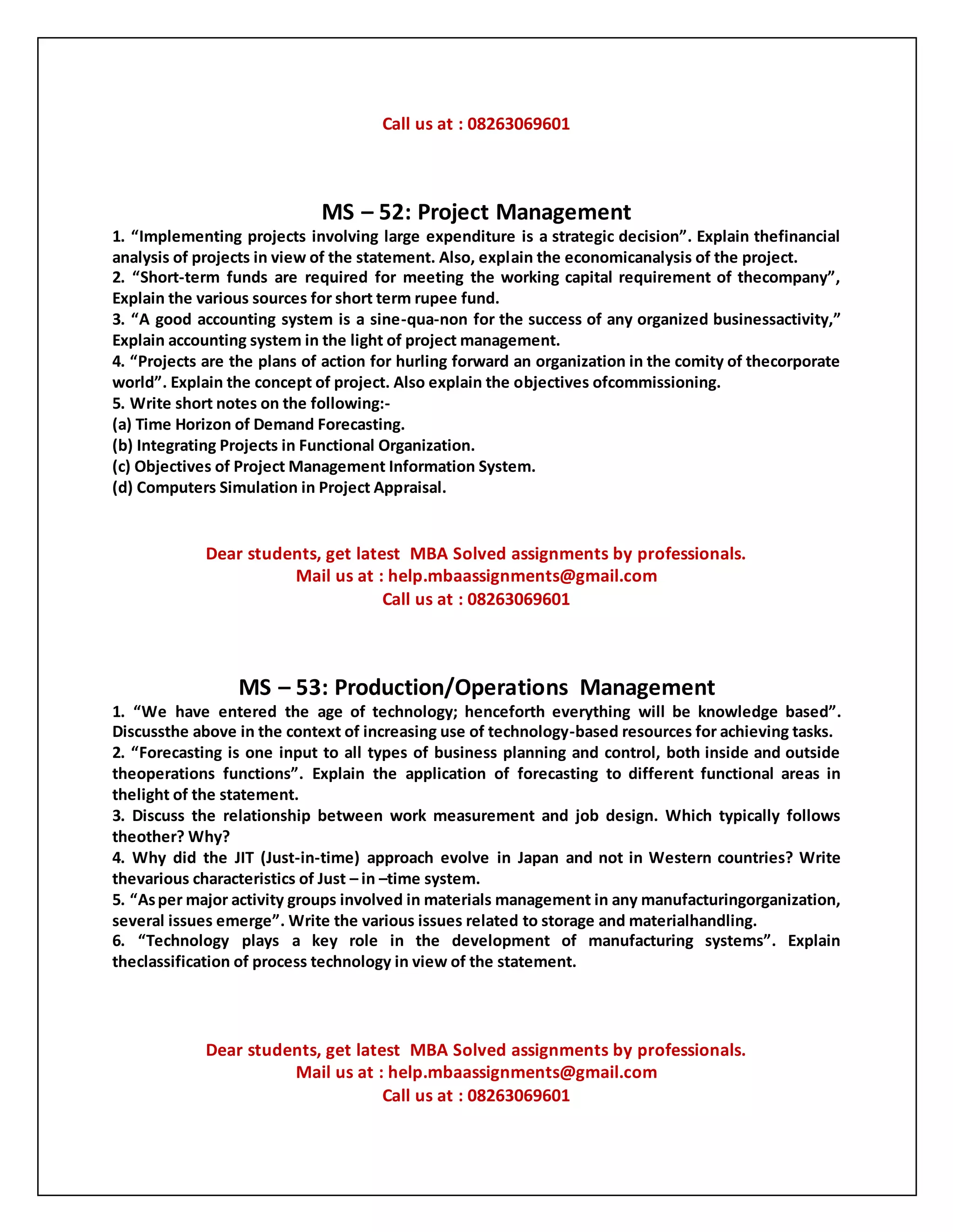 Call us at : 08263069601
MS – 52: Project Management
1. “Implementing projects involving large expenditure is a strategic decision”. Explain thefinancial
analysis of projects in view of the statement. Also, explain the economicanalysis of the project.
2. “Short-term funds are required for meeting the working capital requirement of thecompany”,
Explain the various sources for short term rupee fund.
3. “A good accounting system is a sine-qua-non for the success of any organized businessactivity,”
Explain accounting system in the light of project management.
4. “Projects are the plans of action for hurling forward an organization in the comity of thecorporate
world”. Explain the concept of project. Also explain the objectives ofcommissioning.
5. Write short notes on the following:-
(a) Time Horizon of Demand Forecasting.
(b) Integrating Projects in Functional Organization.
(c) Objectives of Project Management Information System.
(d) Computers Simulation in Project Appraisal.
Dear students, get latest MBA Solved assignments by professionals.
Mail us at : help.mbaassignments@gmail.com
Call us at : 08263069601
MS – 53: Production/Operations Management
1. “We have entered the age of technology; henceforth everything will be knowledge based”.
Discussthe above in the context of increasing use of technology-based resources for achieving tasks.
2. “Forecasting is one input to all types of business planning and control, both inside and outside
theoperations functions”. Explain the application of forecasting to different functional areas in
thelight of the statement.
3. Discuss the relationship between work measurement and job design. Which typically follows
theother? Why?
4. Why did the JIT (Just-in-time) approach evolve in Japan and not in Western countries? Write
thevarious characteristics of Just – in –time system.
5. “Asper major activity groups involved in materials management in any manufacturingorganization,
several issues emerge”. Write the various issues related to storage and materialhandling.
6. “Technology plays a key role in the development of manufacturing systems”. Explain
theclassification of process technology in view of the statement.
Dear students, get latest MBA Solved assignments by professionals.
Mail us at : help.mbaassignments@gmail.com
Call us at : 08263069601
 