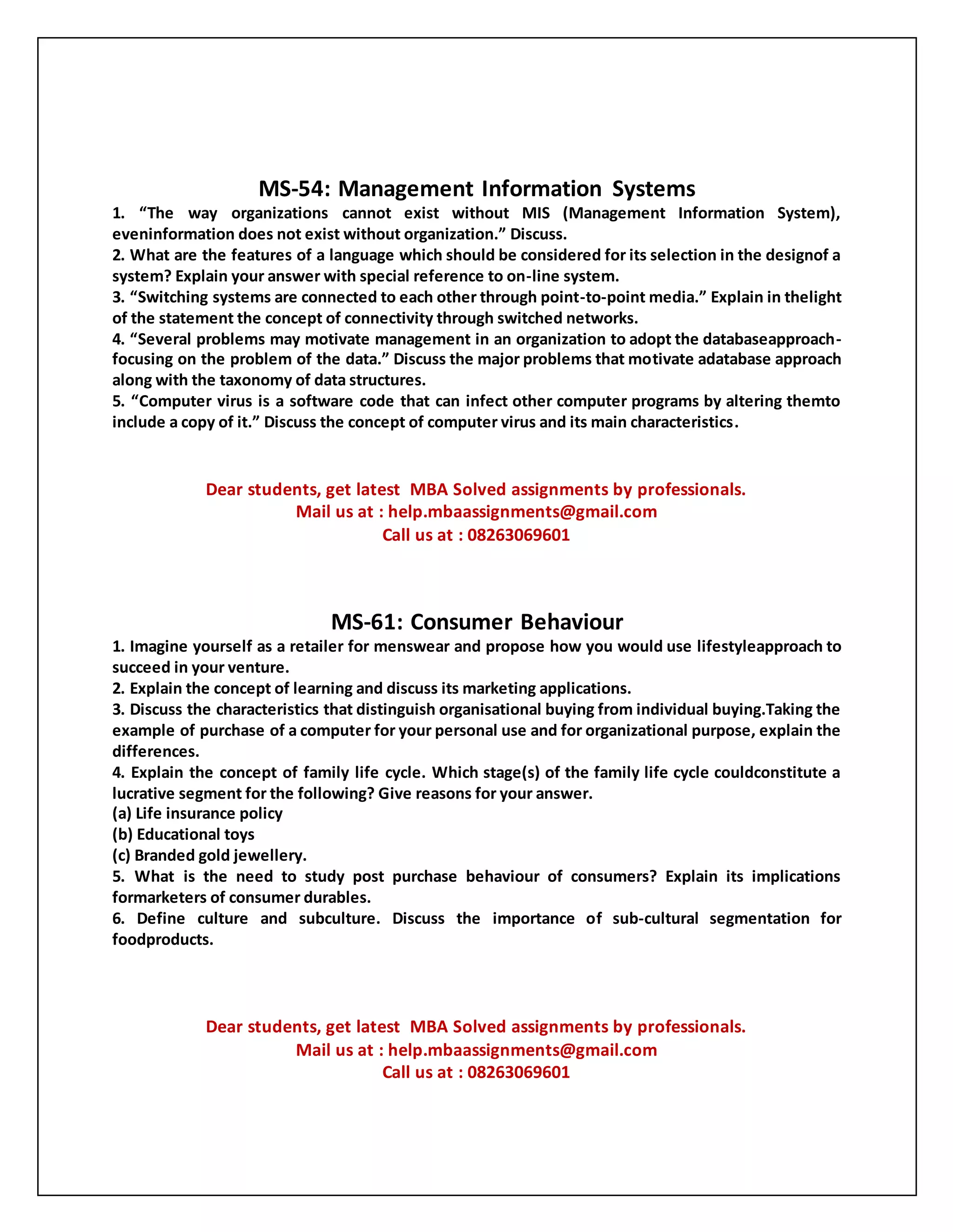 MS-54: Management Information Systems
1. “The way organizations cannot exist without MIS (Management Information System),
eveninformation does not exist without organization.” Discuss.
2. What are the features of a language which should be considered for its selection in the designof a
system? Explain your answer with special reference to on-line system.
3. “Switching systems are connected to each other through point-to-point media.” Explain in thelight
of the statement the concept of connectivity through switched networks.
4. “Several problems may motivate management in an organization to adopt the databaseapproach-
focusing on the problem of the data.” Discuss the major problems that motivate adatabase approach
along with the taxonomy of data structures.
5. “Computer virus is a software code that can infect other computer programs by altering themto
include a copy of it.” Discuss the concept of computer virus and its main characteristics.
Dear students, get latest MBA Solved assignments by professionals.
Mail us at : help.mbaassignments@gmail.com
Call us at : 08263069601
MS-61: Consumer Behaviour
1. Imagine yourself as a retailer for menswear and propose how you would use lifestyleapproach to
succeed in your venture.
2. Explain the concept of learning and discuss its marketing applications.
3. Discuss the characteristics that distinguish organisational buying from individual buying.Taking the
example of purchase of a computer for your personal use and for organizational purpose, explain the
differences.
4. Explain the concept of family life cycle. Which stage(s) of the family life cycle couldconstitute a
lucrative segment for the following? Give reasons for your answer.
(a) Life insurance policy
(b) Educational toys
(c) Branded gold jewellery.
5. What is the need to study post purchase behaviour of consumers? Explain its implications
formarketers of consumer durables.
6. Define culture and subculture. Discuss the importance of sub-cultural segmentation for
foodproducts.
Dear students, get latest MBA Solved assignments by professionals.
Mail us at : help.mbaassignments@gmail.com
Call us at : 08263069601
 