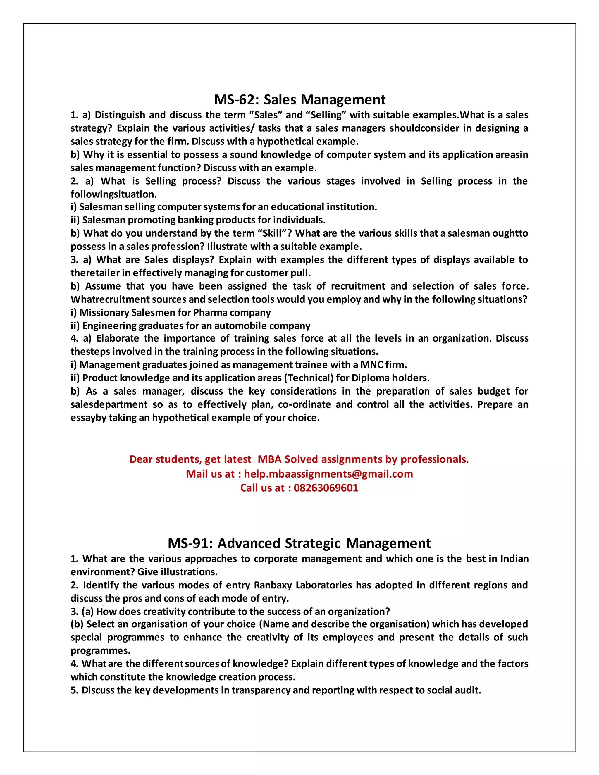 MS-62: Sales Management
1. a) Distinguish and discuss the term “Sales” and “Selling” with suitable examples.What is a sales
strategy? Explain the various activities/ tasks that a sales managers shouldconsider in designing a
sales strategy for the firm. Discuss with a hypothetical example.
b) Why it is essential to possess a sound knowledge of computer system and its application areasin
sales management function? Discuss with an example.
2. a) What is Selling process? Discuss the various stages involved in Selling process in the
followingsituation.
i) Salesman selling computer systems for an educational institution.
ii) Salesman promoting banking products for individuals.
b) What do you understand by the term “Skill”? What are the various skills that a salesman oughtto
possess in a sales profession? Illustrate with a suitable example.
3. a) What are Sales displays? Explain with examples the different types of displays available to
theretailer in effectively managing for customer pull.
b) Assume that you have been assigned the task of recruitment and selection of sales force.
Whatrecruitment sources and selection tools would you employ and why in the following situations?
i) Missionary Salesmen for Pharma company
ii) Engineering graduates for an automobile company
4. a) Elaborate the importance of training sales force at all the levels in an organization. Discuss
thesteps involved in the training process in the following situations.
i) Management graduates joined as management trainee with a MNC firm.
ii) Product knowledge and its application areas (Technical) for Diploma holders.
b) As a sales manager, discuss the key considerations in the preparation of sales budget for
salesdepartment so as to effectively plan, co-ordinate and control all the activities. Prepare an
essayby taking an hypothetical example of your choice.
Dear students, get latest MBA Solved assignments by professionals.
Mail us at : help.mbaassignments@gmail.com
Call us at : 08263069601
MS-91: Advanced Strategic Management
1. What are the various approaches to corporate management and which one is the best in Indian
environment? Give illustrations.
2. Identify the various modes of entry Ranbaxy Laboratories has adopted in different regions and
discuss the pros and cons of each mode of entry.
3. (a) How does creativity contribute to the success of an organization?
(b) Select an organisation of your choice (Name and describe the organisation) which has developed
special programmes to enhance the creativity of its employees and present the details of such
programmes.
4. Whatare the differentsourcesof knowledge? Explain different types of knowledge and the factors
which constitute the knowledge creation process.
5. Discuss the key developments in transparency and reporting with respect to social audit.
 