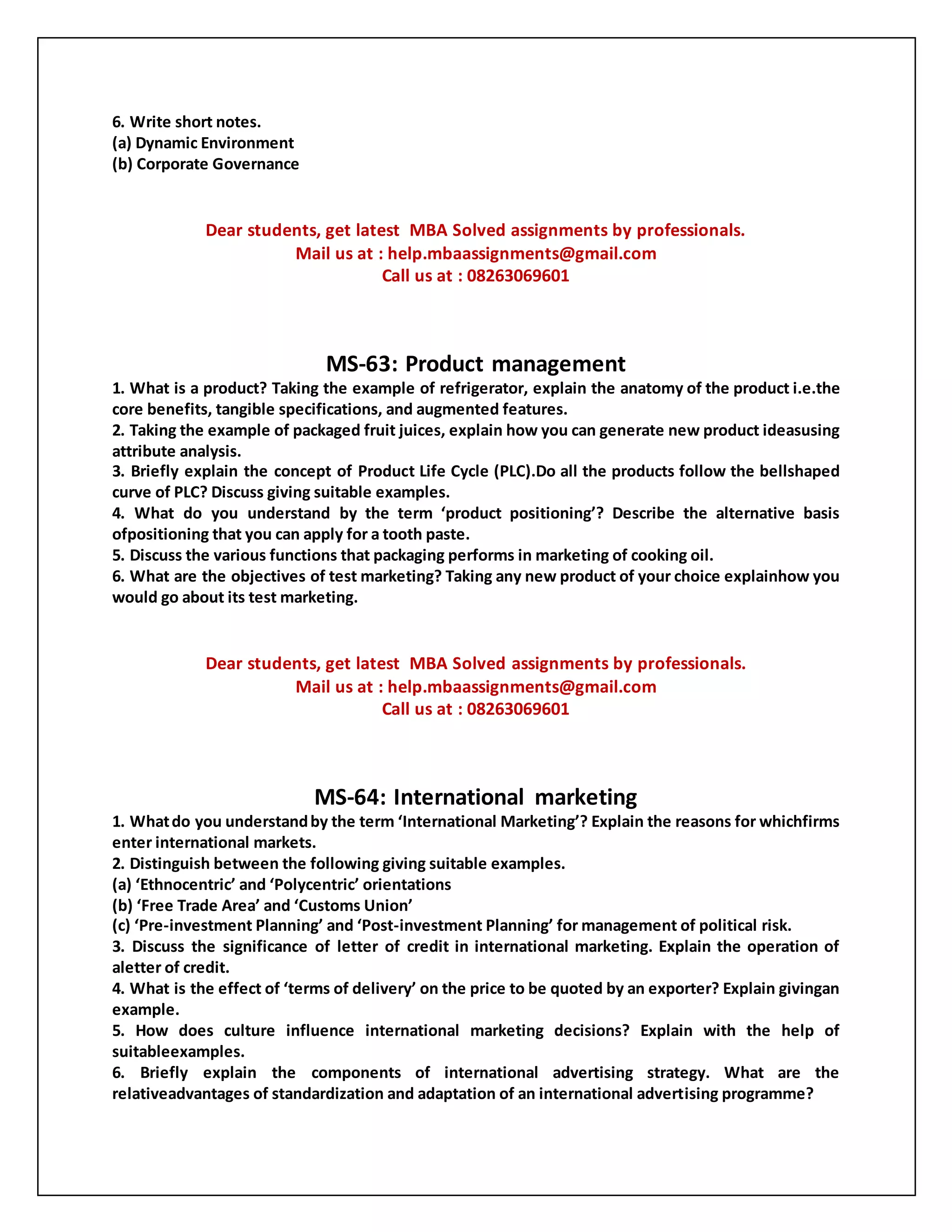 6. Write short notes.
(a) Dynamic Environment
(b) Corporate Governance
Dear students, get latest MBA Solved assignments by professionals.
Mail us at : help.mbaassignments@gmail.com
Call us at : 08263069601
MS-63: Product management
1. What is a product? Taking the example of refrigerator, explain the anatomy of the product i.e.the
core benefits, tangible specifications, and augmented features.
2. Taking the example of packaged fruit juices, explain how you can generate new product ideasusing
attribute analysis.
3. Briefly explain the concept of Product Life Cycle (PLC).Do all the products follow the bellshaped
curve of PLC? Discuss giving suitable examples.
4. What do you understand by the term ‘product positioning’? Describe the alternative basis
ofpositioning that you can apply for a tooth paste.
5. Discuss the various functions that packaging performs in marketing of cooking oil.
6. What are the objectives of test marketing? Taking any new product of your choice explainhow you
would go about its test marketing.
Dear students, get latest MBA Solved assignments by professionals.
Mail us at : help.mbaassignments@gmail.com
Call us at : 08263069601
MS-64: International marketing
1. Whatdo you understandby the term ‘International Marketing’? Explain the reasons for whichfirms
enter international markets.
2. Distinguish between the following giving suitable examples.
(a) ‘Ethnocentric’ and ‘Polycentric’ orientations
(b) ‘Free Trade Area’ and ‘Customs Union’
(c) ‘Pre-investment Planning’ and ‘Post-investment Planning’ for management of political risk.
3. Discuss the significance of letter of credit in international marketing. Explain the operation of
aletter of credit.
4. What is the effect of ‘terms of delivery’ on the price to be quoted by an exporter? Explain givingan
example.
5. How does culture influence international marketing decisions? Explain with the help of
suitableexamples.
6. Briefly explain the components of international advertising strategy. What are the
relativeadvantages of standardization and adaptation of an international advertising programme?
 